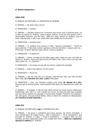 D. Antônio desaparece.)

CENA XIII
D. MANUEL DE PORTUGAL, D. FRANCISCA DE ARAGÃO
D. MANUEL — Vai dizer tudo a El-rei.
D. FRANCISCA — Credes?
D. MANUEL — Camões contou-me o encontro que tivera com o Caminha aqui; eu
ia falar ao senhor D. Antônio; achei-o agora mesmo, ao pé de uma janela, com o
dissimulado Caminha, que lhe dizia: "Não vos nego, senhor D. Antônio, que os
achei naquela sala, a sós e que vossa filha fugiu desde que eu lá entrei."
D. FRANCISCA — Ouvistes isso?
D. MANUEL — D. Antônio ficou severo e triste. “Querem escândalo?...” foram as
suas palavras. E não disse outras; apertou a mão ao Caminha, e seguiu para cá...
Penso que foi pedir alguma coisa a El-rei. Talvez o desterro.
D. FRANCISCA — O desterro?
D. MANUEL — Talvez. Camões há de voltar agora aqui; disse-me que viria falar ao
senhor D. Antônio. Para quê? Que outros lhe falem, sim; mas o meu Luís que não
sabe conter-se... D. Catarina?
D. FRANCISCA — Foi lançar-se aos pés da rainha, a pedir-lhe proteção.
D. MANUEL — Outra imprudência. Foi há muito?
D. FRANCISCA — Pouco há.
D. MANUEL — Ide ter com ela, se é tempo, dizei-lhe que não, que não convém
falar nada. (D. Francisca vai a sair, e pára ) Recusais?
D. FRANCISCA — Vou, vou. Pensava comigo uma coisa. (D. Manuel vai a ela.)
Pensava que é preciso querer muito aqueles dois para nos esquecermos assim de
nós.
D. MANUEL — É verdade. E não há mais nobre motivo da nossa mútua indiferença.
Indiferença, não; não o é, nem o podia ser nunca. No meio de toda essa angústia
que nos cerca, poderia eu esquecer a minha doce Aragão? Poderíeis vós esquecerme. Ide agora, nós que somos felizes, temos o dever de consolar os desgraçados.
(D. Francisca sai pela esquerda.)

CENA XIV
D. MANUEL DE PORTUGAL, logo D. ANTÔNIO DE LIMA
D. MANUEL — Se perco o confidente dos meus amores, da minha mocidade, o
meu companheiro de longas horas... Não é impossível. — El-rei concederá o que
lhe pedir D. Antônio. A culpa, — força é confessá-lo, — a culpa é dele, do meu
Camões, do meu impetuoso poeta; um coração sem freio... (Abre-se o reposteiro,
aparece D. Antônio.) D. Antônio!

 