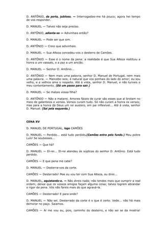 D. ANTÔNIO, da porta, jubiloso. — Interrogastes-me há pouco; agora hei tempo
de vos responder.
D. MANUEL — Talvez não seja preciso.
D. ANTÔNIO, adianta-se — Adivinhais então?
D. MANUEL — Pode ser que sim.
D. ANTÔNIO — Creio que adivinhais.
D. MANUEL — Sua Alteza concedeu-vos o desterro de Camões.
D. ANTÔNIO — Esse é o nome da pena: a realidade é que Sua Alteza restituiu a
honra a um vassalo, e a paz a um ancião.
D. MANUEL — Senhor D. Antônio...
D. ANTÔNIO — Nem mais uma palavra, senhor D. Manuel de Portugal, nem mais
uma palavra. — Mancebo sois; é natural que vos ponhais do lado do amor; eu sou
velho, e a velhice ama o respeito. Até à vista, senhor D. Manuel, e não turveis o
meu contentamento. (Dá um passo para sair.)
D. MANUEL — Se matais vossa filha?
D. ANTÔNIO — Não a matarei. Amores fáceis de curar são esses que aí brotam no
meio de galanteios e versos. Versos curam tudo. Só não curam a honra os versos;
mas para a honra dá Deus um rei austero, em pai inflexível... Até à vista, senhor
D. Manuel. (Sai pela esquerda.)

CENA XV
D. MANUEL DE PORTUGAL, logo CAMÕES
D. MANUEL — Perdido... está tudo perdido.(Camões entra pelo fundo.) Meu pobre
Luís! Se soubesses...
CAMÕES — Que há?
D. MANUEL — El-rei... El-rei atendeu às súplicas do senhor D. Antônio. Está tudo
perdido.
CAMÕES — E que pena me cabe?
D. MANUEL — Desterra-vos da corte.
CAMÕES — Desterrado! Mas eu vou ter com Sua Alteza, eu direi...
D. MANUEL, aquietando-o. — Não direis nada; não tendes mais que cumprir a real
ordem; deixai que os vossos amigos façam alguma coisa; talvez logrem abrandar
o rigor da pena. Vós não fareis mais do que agravá-la.
CAMÕES — Desterrado! E para onde?
D. MANUEL — Não sei. Desterrado da corte é o que é certo. Vede... não há mais
demorar no paço. Saiamos.
CAMÕES — Aí me vou eu, pois, caminho do desterro, e não sei se da miséria!

 