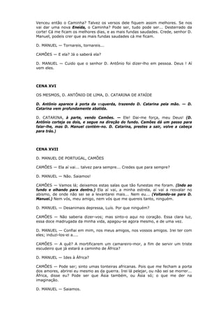 Venceu então o Caminha? Talvez os versos dele fiquem assim melhores. Se nos
vai dar uma nova Eneida, o Caminha? Pode ser, tudo pode ser... Desterrado da
corte! Cá me ficam os melhores dias, e as mais fundas saudades. Crede, senhor D.
Manuel, podeis crer que as mais fundas saudades cá me ficam.
D. MANUEL — Tornareis, tornareis...
CAMÕES — E ela? Já o saberá ela?
D. MANUEL — Cuido que o senhor D. Antônio foi dizer-lho em pessoa. Deus ! Aí
vem eles.

CENA XVI
OS MESMOS, D. ANTÔNIO DE LIMA, D. CATARINA DE ATAÍDE
D. Antônio aparece à porta da esquerda, trazendo D. Catarina pela mão. — D.
Catarina vem profundamente abatida.
D. CATARINA, à parte, vendo Camões. — Ele! Dai-me força, meu Deus! (D.
Antônio corteja os dois, e segue na direção do fundo. Camões dá um passo para
falar-lhe, mas D. Manuel contém-no. D. Catarina, prestes a sair, volve a cabeça
para trás.)

CENA XVII
D. MANUEL DE PORTUGAL, CAMÕES
CAMÕES — Ela aí vai... talvez para sempre... Credes que para sempre?
D. MANUEL — Não. Saiamos!
CAMÕES — Vamos lá; deixemos estas salas que tão funestas me foram. (Indo ao
fundo e olhando para dentro.) Ela aí vai, a minha estrela, aí vai a resvalar no
abismo, de onde não sei se a levantarei mais... Nem eu... (Voltando-se para D.
Manuel.) Nem vós, meu amigo, nem vós que me quereis tanto, ninguém.
D. MANUEL — Desanimais depressa, Luís. Por que ninguém?
CAMÕES — Não saberia dizer-vos; mas sinto-o aqui no coração. Essa clara luz,
essa doce madrugada da minha vida, apagou-se agora mesmo, e de uma vez.
D. MANUEL — Confiai em mim, nos meus amigos, nos vossos amigos. Irei ter com
eles; induzi-los-ei a....
CAMÕES — A quê? A mortificarem um camareiro-mor, a fim de servir um triste
escudeiro que já estará a caminho de África?
D. MANUEL — Ides à África?
CAMÕES — Pode ser; sinto umas tonteiras africanas. Pois que me fecham a porta
dos amores, abrirei eu mesmo as da guerra. Irei lá pelejar, ou não sei se morrer...
África, disse eu? Pode ser que Ásia também, ou Ásia só; o que me der na
imaginação.
D. MANUEL — Saiamos.

 