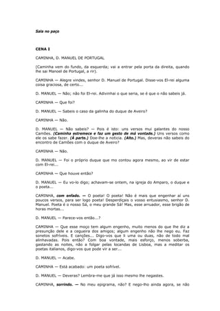 Sala no paço

CENA I
CAMINHA, D. MANUEL DE PORTUGAL
(Caminha vem do fundo, da esquerda; vai a entrar pela porta da direita, quando
lhe sai Manoel de Portugal, a rir).
CAMINHA — Alegre vindes, senhor D. Manuel de Portugal. Disse-vos El-rei alguma
coisa graciosa, de certo...
D. MANUEL — Não; não foi El-rei. Adivinhai o que seria, se é que o não sabeis já.
CAMINHA — Que foi?
D. MANUEL — Sabeis o caso da galinha do duque de Aveiro?
CAMINHA — Não.
D. MANUEL — Não sabeis? — Pois é isto: uns versos mui galantes do nosso
Camões. (Caminha estremece e faz um gesto de má vontade.) Uns versos como
ele os sabe fazer. (À parte.) Doe-lhe a noticia. (Alto.) Mas, deveras não sabeis do
encontro de Camões com o duque de Aveiro?
CAMINHA — Não.
D. MANUEL — Foi o próprio duque que mo contou agora mesmo, ao vir de estar
com El-rei...
CAMINHA — Que houve então?
D. MANUEL — Eu vo-lo digo; achavam-se ontem, na igreja do Amparo, o duque e
o poeta...
CAMINHA, com enfado. — O poeta! O poeta! Não é mais que engenhar aí uns
poucos versos, para ser logo poeta! Desperdiçais o vosso entusiasmo, senhor D.
Manuel. Poeta é o nosso Sá, o meu grande Sá! Mas, esse arruador, esse brigão de
horas mortas...
D. MANUEL — Parece-vos então...?
CAMINHA — Que esse moço tem algum engenho, muito menos do que lhe diz a
presunção dele e a cegueira dos amigos; algum engenho não lhe nego eu. Faz
sonetos sofríveis. E canções... Digo-vos que li uma ou duas, não de todo mal
alinhavadas. Pois então? Com boa vontade, mais esforço, menos soberba,
gastando as noites, não a folgar pelas locandas de Lisboa, mas a meditar os
poetas italianos, digo-vos que pode vir a ser...
D. MANUEL — Acabe.
CAMINHA — Está acabado: um poeta sofrível.
D. MANUEL — Deveras? Lembra-me que já isso mesmo lhe negastes.
CAMINHA, sorrindo. — No meu epigrama, não? E nego-lho ainda agora, se não

 