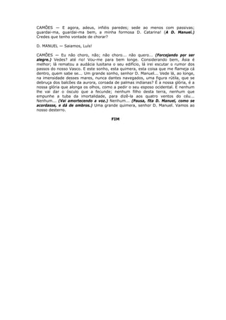 CAMÕES — E agora, adeus, infiéis paredes; sede ao menos com passivas;
guardai-ma, guardai-ma bem, a minha formosa D. Catarina! (A D. Manuel.)
Credes que tenho vontade de chorar?
D. MANUEL — Saiamos, Luís!
CAMÕES — Eu não choro, não; não choro... não quero... (Forcejando por ser
alegre.) Vedes? até rio! Vou-me para bem longe. Considerando bem, Ásia é
melhor; lá rematou a audácia lusitana o seu edifício, lá irei escutar o rumor dos
passos do nosso Vasco. E este sonho, esta quimera, esta coisa que me flameja cá
dentro, quem sabe se... Um grande sonho, senhor D. Manuel... Vede lá, ao longe,
na imensidade desses mares, nunca dantes navegados, uma figura rútila, que se
debruça dos balcões da aurora, coroada de palmas indianas? É a nossa glória, é a
nossa glória que alonga os olhos, como a pedir o seu esposo ocidental. E nenhum
lhe vai dar o ósculo que a fecunde; nenhum filho desta terra, nenhum que
empunhe a tuba da imortalidade, para dizê-la aos quatro ventos do céu...
Nenhum... (Vai amortecendo a voz.) Nenhum... (Pausa, fita D. Manuel, como se
acordasse, e dá de ombros.) Uma grande quimera, senhor D. Manuel. Vamos ao
nosso desterro.
FIM

 