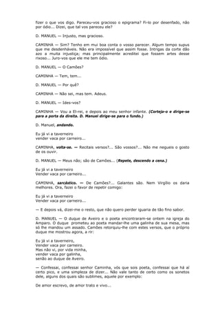 fizer o que vos digo. Pareceu-vos gracioso o epigrama? Fi-lo por desenfado, não
por ódio... Dizei, que tal vos pareceu ele?
D. MANUEL — Injusto, mas gracioso.
CAMINHA — Sim? Tenho em mui boa conta o vosso parecer. Algum tempo supus
que me desdenháveis. Não era impossível que assim fosse. Intrigas da corte dão
azo a muita injustiça; mas principalmente acreditei que fossem artes desse
rixoso... Juro-vos que ele me tem ódio.
D. MANUEL — O Camões?
CAMINHA — Tem, tem...
D. MANUEL — Por quê?
CAMINHA — Não sei, mas tem. Adeus.
D. MANUEL — Ides-vos?
CAMINHA — Vou a El-rei, e depois ao meu senhor infante. (Corteja-o e dirige-se
para a porta da direita. D. Manuel dirige-se para o fundo.)
D. Manuel, andando.
Eu já vi a taverneiro
vender vaca por carneiro...
CAMINHA, volta-se. — Recitais versos?... São vossos?... Não me negueis o gosto
de os ouvir.
D. MANUEL — Meus não; são de Camões... (Repete, descendo a cena.)
Eu já vi a taverneiro
Vender vaca por carneiro...
CAMINHA, sarcástico. — De Camões?... Galantes são. Nem Virgílio os daria
melhores. Ora, fazei o favor de repetir comigo:
Eu já vi a taverneiro
Vender vaca por carneiro...
— E depois vá, dizei-me o resto, que não quero perder iguaria de tão fino sabor.
D. MANUEL — O duque de Aveiro e o poeta encontraram-se ontem na igreja do
Amparo. O duque prometeu ao poeta mandar-lhe uma galinha de sua mesa, mas
só lhe mandou um assado. Camões retorquiu-lhe com estes versos, que o próprio
duque me mostrou agora, a rir:
Eu já vi a taverneiro,
Vender vaca por carneiro.
Mas não vi, por vida minha,
vender vaca por galinha,
senão ao duque de Aveiro.
— Confessai, confessai senhor Caminha, vós que sois poeta, confessai que há aí
certo pico, e uma simpleza de dizer... Não vale tanto de certo como os sonetos
dele, alguns dos quais são sublimes, aquele por exemplo:
De amor escrevo, de amor trato e vivo...

 