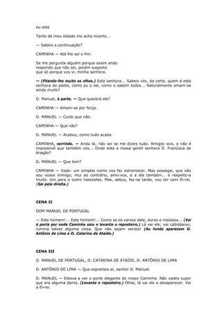 ou este
Tanto de meu estado me acho incerto...
— Sabeis a continuação?
CAMINHA — Até lhe sei o fim:
Se me pergunta alguém porque assim ando
respondo que não sei, porém suspeito
que só porque vos vi, minha senhora.
— (Fitando-lhe muito os olhos.) Esta senhora... Sabeis vós, de certo, quem é esta
senhora do poeta, como eu o sei, como o sabem todos... Naturalmente amam-se
ainda muito?
D. Manuel, à parte. — Que quererá ele?
CAMINHA — Amam-se por força.
D. MANUEL — Cuido que não.
CAMINHA — Que não?
D. MANUEL — Acabou, como tudo acaba.
CAMINHA, sorrindo. — Anda lá; não sei se me dizeis tudo. Amigos sois, e não é
impossível que também vós... Onde está a nossa gentil senhora D. Francisca de
Aragão?
D. MANUEL — Que tem?
CAMINHA — Vede: um simples nome vos faz estremecer. Mas sossegai, que não
sou vosso inimigo; mui ao contrário, amo-vos, e a ela também... e respeito-a
muito. Um para o outro nascestes. Mas, adeus, faz-se tarde, vou ter com El-rei.
(Sai pela direita.)

CENA II
DOM MANUEL DE PORTUGAL
— Este homem!... Este homem!... Como se os versos dele, duros e insossos... (Vai
à porta por onde Caminha saiu e levanta o reposteiro.) Lá vai ele; vai cabisbaixo;
rumina talvez alguma coisa. Que não sejam versos! (Ao fundo aparecem D.
Antônio de Lima e D. Catarina de Ataíde.)

CENA III
D. MANUEL DE PORTUGAL, D. CATARINA DE ATAÍDE, D. ANTÔNIO DE LIMA
D. ANTÔNIO DE LIMA — Que espreitais aí, senhor D. Manuel.
D. MANUEL — Estava a ver o porte elegante do nosso Caminha. Não vades supor
que era alguma dama. (Levanta o reposteiro.) Olhai, lá vai ele a desaparecer. Vai
a El-rei.

 
