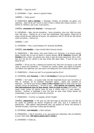 CAMÕES — Fugis de mim?
D. CATARINA — Fujo... Assim o querem todos.
CAMÕES — Todos quem?
D. FRANCISCA, indo a Camões. — Sossegai. Tendes, na verdade, um gênio, uns
espíritos... Que há de ser? Corre a mais e mais a notícia dos vossos amores... e o
senhor D. Antônio, que é pai, e pai severo...
CAMÕES, vivamente a D. Catarina. — Ameaça-vos?
D. CATARINA — Não; dá-me conselhos... bons conselhos, meu Luís. Não vos quer
mal, não quer... Vamos lá; eu é que sou desatinada. Mas passou. Dizei-nos lá
esses versos de que faláveis há pouco. Um epigrama, não é? Há de ser tão bonito
como os outros... menos um.
CAMÕES — Um?
D. CATARINA — Sim, o que fizestes a D. Guiomar de Blasfé.
CAMÕES, com desdém. — Que monta? Bem frouxos versos.
D. FRANCISCA — Não tanto; mas eram feitos a D. Guiomar, e os piores versos
deste mundo são os que se fazem a outras damas. (A D. Catarina.) Acertei? (A
Camões.) Ora, andai, vou deixar-vos; dizei o caso do vosso epigrama, não a mim,
que já o sei de cor, porém a ela que ainda não sabe nada... E que foi que vos
disse El-rei?
CAMÕES — El-rei viu-me, e dignou-se chamar-me; fitou-me um pouco a sua real
vista, e disse com brandura: — «Tomara eu, senhor poeta, que todos os duques
vos faltem com galinhas, por que assim nos alegrareis com versos tão chistosos.
D. FRANCISCA — Disse-vos isto? é um grande espírito El-rei!
D. CATARINA, a D. Francisca. — Não é? (A Camões.) E vós que lhe dissestes?
CAMÕES — Eu? nada... ou quase nada. Era tão inopinado louvor que me tomou a
fala. E, contudo, se eu pudesse responder agora... agora que recobrei os
espíritos... dir-lhe-ia que há aqui (leva a mão à fronte) alguma coisa mais do que
simples versos de desenfado... dir-lhe-ia que... (Fica absorto um instante, depois
olha alternadamente para as duas damas, entre as quais se acha.) Um sonho... às
vezes cuido conter cá dentro mais do que a minha vida e o meu século...
Sonhos... sonhos! A realidade é que vós sois as duas mais lindas damas da
cristandade, e que o amor é a alma do universo!
D. FRANCISCA — O amor e a espada, senhor brigão!
CAMÕES, alegremente. — Por que me não dais logo as alcunhas que me hão de
ter posto os poltrões do Rocio? Vingam-se com isso, que é a desforra da
poltroneria... Não sabeis? Naturalmente não; vós gastais as horas nos lavores e
recreios do paço; mora aqui a doce paz do espírito.
D. CATARINA, com intenção. — Nem sempre.
D. FRANCISCA — Isto é convosco; e eu, que posso ser indiscreta, não me detenho
a ouvir mais nada. (Dá alguns passos para o fundo.)
D. CATARINA — Vinde cá...

 