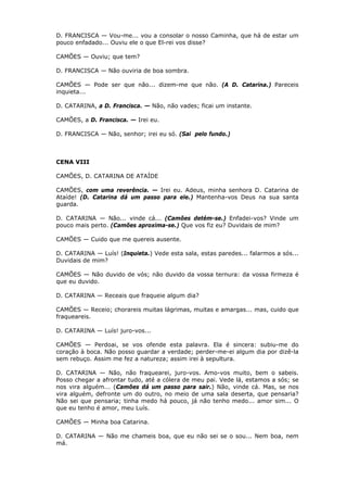 D. FRANCISCA — Vou-me... vou a consolar o nosso Caminha, que há de estar um
pouco enfadado... Ouviu ele o que El-rei vos disse?
CAMÕES — Ouviu; que tem?
D. FRANCISCA — Não ouviria de boa sombra.
CAMÕES — Pode ser que não... dizem-me que não. (A D. Catarina.) Pareceis
inquieta...
D. CATARINA, a D. Francisca. — Não, não vades; ficai um instante.
CAMÕES, a D. Francisca. — Irei eu.
D. FRANCISCA — Não, senhor; irei eu só. (Sai pelo fundo.)

CENA VIII
CAMÕES, D. CATARINA DE ATAÍDE
CAMÕES, com uma reverência. — Irei eu. Adeus, minha senhora D. Catarina de
Ataíde! (D. Catarina dá um passo para ele.) Mantenha-vos Deus na sua santa
guarda.
D. CATARINA — Não... vinde cá... (Camões detém-se.) Enfadei-vos? Vinde um
pouco mais perto. (Camões aproxima-se.) Que vos fiz eu? Duvidais de mim?
CAMÕES — Cuido que me quereis ausente.
D. CATARINA — Luís! (Inquieta.) Vede esta sala, estas paredes... falarmos a sós...
Duvidais de mim?
CAMÕES — Não duvido de vós; não duvido da vossa ternura: da vossa firmeza é
que eu duvido.
D. CATARINA — Receais que fraqueie algum dia?
CAMÕES — Receio; chorareis muitas lágrimas, muitas e amargas... mas, cuido que
fraqueareis.
D. CATARINA — Luís! juro-vos...
CAMÕES — Perdoai, se vos ofende esta palavra. Ela é sincera: subiu-me do
coração à boca. Não posso guardar a verdade; perder-me-ei algum dia por dizê-la
sem rebuço. Assim me fez a natureza; assim irei à sepultura.
D. CATARINA — Não, não fraquearei, juro-vos. Amo-vos muito, bem o sabeis.
Posso chegar a afrontar tudo, até a cólera de meu pai. Vede lá, estamos a sós; se
nos vira alguém... (Camões dá um passo para sair.) Não, vinde cá. Mas, se nos
vira alguém, defronte um do outro, no meio de uma sala deserta, que pensaria?
Não sei que pensaria; tinha medo há pouco, já não tenho medo... amor sim... O
que eu tenho é amor, meu Luís.
CAMÕES — Minha boa Catarina.
D. CATARINA — Não me chameis boa, que eu não sei se o sou... Nem boa, nem
má.

 