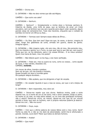 CAMÕES — Divina sois .
D. CATARINA — Não me deis nomes que são sacrilégios.
CAMÕES — Que outro vos cabe?
D. CATARINA — Nenhum.
CAMÕES — Nenhum? — Simplesmente a minha doce e formosa senhora D.
Catarina de Ataíde, uma ninfa do paço, que se lembrou de amar um triste
escudeiro, sem se lembrar que seu pai a guarda para algum solar opulento, algum
grande cargo de camareira-mor. Tudo isso havereis, enquanto que o coitado de
Camões irá morrer em África ou Ásia...
D. CATARINA — Teimoso sois! Sempre essas idéias de África...
CAMÕES — Ou Ásia. Que tem isso? Digo-vos que, às vezes, a dormir, imagino lá
estar, longe dos galanteios da corte, armado em guerra, diante do gentio.
Imaginai agora...
D. CATARINA — Não imagino nada; vós sois meu, tão só meu, tão-somente meu.
Que me importa o gentio, ou o Turco, ou que quer que é, que não sei, nem quero?
Tinha que ver, se me deixáveis, para ir às vossas Áfricas... E os meus sonetos?
Quem mos havia de fazer, meu rico poeta?
CAMÕES — Não faltará quem vo-los faça, e da maior perfeição.
D. CATARINA — Pode ser; mas eu quero-os ruins, como os vossos... como aquele
da Circe, o meu retrato, dissestes vós.
CAMÕES, recitando.
Um mover de olhos, brando e piedoso.
Sem ver de que; um riso brando e honesto,
Quase forçado um doce e humilde gesto
De qualquer alegria duvidoso...
D. CATARINA — Não acabeis, que me obrigareis a fugir de vexada.
CAMÕES — De vexada! Quando é que a rosa se vexou, por que o sol a beijou de
longe?
D. CATARINA — Bem respondido, meu claro sol.
CAMÕES — Deixai-me repetir que sois divina. Natércia minha, pode a sorte
separar-nos, ou a morte de um ou de outro; mas o amor subsiste, longe ou perto,
na morte ou na vida, no mais baixo estado, ou no cimo das grandezas humanas,
não é assim? Deixai-me crê-lo, ao menos; deixai-me crer que há um vínculo
secreto e forte, que nem os homens, nem a própria natureza poderia já destruir.
Deixai-me crer... Não me ouvis?
D. CATARINA — Ouço, ouço.
CAMÕES — Crer que a última palavra de vossos lábios será o meu nome. Será?
Tenha eu esta fé, e não se me dará da adversidade; sentir-me-ei afortunado e
grande. Grande, ouvis bem? Maior que todos os demais homens.
D. CATARINA — Acabai!
CAMÕES — Que mais?

 
