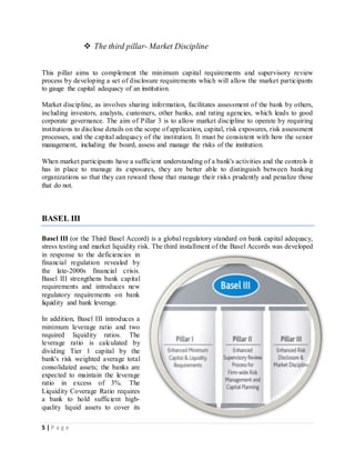 5 | P a g e
 The third pillar- Market Discipline
This pillar aims to complement the minimum capital requirements and supervisory review
process by developing a set of disclosure requirements which will allow the market participants
to gauge the capital adequacy of an institution.
Market discipline, as involves sharing information, facilitates assessment of the bank by others,
including investors, analysts, customers, other banks, and rating agencies, which leads to good
corporate governance. The aim of Pillar 3 is to allow market discipline to operate by requiring
institutions to disclose details on the scope of application, capital, risk exposures, risk assessment
processes, and the capital adequacy of the institution. It must be consistent with how the senior
management, including the board, assess and manage the risks of the institution.
When market participants have a sufficient understanding of a bank's activities and the controls it
has in place to manage its exposures, they are better able to distinguish between banking
organizations so that they can reward those that manage their risks prudently and penalize those
that do not.
BASEL III
Basel III (or the Third Basel Accord) is a global regulatory standard on bank capital adequacy,
stress testing and market liquidity risk. The third installment of the Basel Accords was developed
in response to the deficiencies in
financial regulation revealed by
the late-2000s financial crisis.
Basel III strengthens bank capital
requirements and introduces new
regulatory requirements on bank
liquidity and bank leverage.
In addition, Basel III introduces a
minimum leverage ratio and two
required liquidity ratios. The
leverage ratio is calculated by
dividing Tier 1 capital by the
bank's risk weighted average total
consolidated assets; the banks are
expected to maintain the leverage
ratio in excess of 3%. The
Liquidity Coverage Ratio requires
a bank to hold sufficient high-
quality liquid assets to cover its
 