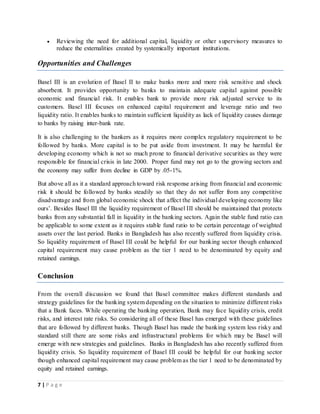 7 | P a g e
 Reviewing the need for additional capital, liquidity or other supervisory measures to
reduce the externalities created by systemically important institutions.
Opportunities and Challenges
Basel III is an evolution of Basel II to make banks more and more risk sensitive and shock
absorbent. It provides opportunity to banks to maintain adequate capital against possible
economic and financial risk. It enables bank to provide more risk adjusted service to its
customers. Basel III focuses on enhanced capital requirement and leverage ratio and two
liquidity ratio. It enables banks to maintain sufficient liquidity as lack of liquidity causes damage
to banks by raising inter-bank rate.
It is also challenging to the bankers as it requires more complex regulatory requirement to be
followed by banks. More capital is to be put aside from investment. It may be harmful for
developing economy which is not so much prone to financial derivative securities as they were
responsible for financial crisis in late 2000. Proper fund may not go to the growing sectors and
the economy may suffer from decline in GDP by .05-1%.
But above all as it a standard approach toward risk response arising from financial and economic
risk it should be followed by banks steadily so that they do not suffer from any competitive
disadvantage and from global economic shock that affect the individual developing economy like
ours’. Besides Basel III the liquidity requirement of Basel III should be maintained that protects
banks from any substantial fall in liquidity in the banking sectors. Again the stable fund ratio can
be applicable to some extent as it requires stable fund ratio to be certain percentage of weighted
assets over the last period. Banks in Bangladesh has also recently suffered from liquidity crisis.
So liquidity requirement of Basel III could be helpful for our banking sector though enhanced
capital requirement may cause problem as the tier 1 need to be denominated by equity and
retained earnings.
Conclusion
From the overall discussion we found that Basel committee makes different standards and
strategy guidelines for the banking system depending on the situation to minimize different risks
that a Bank faces. While operating the banking operation, Bank may face liquidity crisis, credit
risks, and interest rate risks. So considering all of these Basel has emerged with these guidelines
that are followed by different banks. Though Basel has made the banking system less risky and
standard still there are some risks and infrastructural problems for which may be Basel will
emerge with new strategies and guidelines. Banks in Bangladesh has also recently suffered from
liquidity crisis. So liquidity requirement of Basel III could be helpful for our banking sector
though enhanced capital requirement may cause problem as the tier 1 need to be denominated by
equity and retained earnings.
 