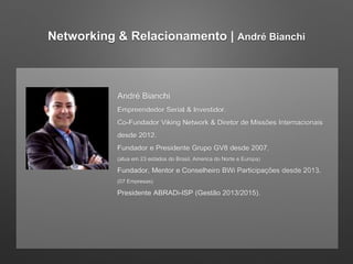 Networking & Relacionamento | André Bianchi 
André Bianchi 
Empreendedor Serial & Investidor. 
Co-Fundador Viking Network & Diretor de Missões Internacionais 
desde 2012. 
Fundador e Presidente Grupo GV8 desde 2007. 
(atua em 23 estados do Brasil, America do Norte e Europa) 
Fundador, Mentor e Conselheiro BWi Participações desde 2013. 
(07 Empresas) 
Presidente ABRADi-ISP (Gestão 2013/2015). 
 