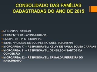 CONSOLIDADO DAS FAMÍLIAS
CADASTRADAS DO ANO DE 2015
 MUNICÍPIO : BARRAS
 SEGMENTO: 01 – (ZONA URBANA)
 EQUIPE: 03 – P. S PEDRINHAS
 IDENT. NACIONAL DE EQUIPES NO CNES: 0000065706
 MICROAREA: 77 – RESPONSÁVEL: KELVY DE PAULA SOUSA CARRIAS
 MICROAREA: 21 – RESPONSÁVEL: GENEILSON SANTOS DA
CONCEIÇÃO
 MICROAREA: 22 – RESPONSÁVEL: ERINALDA PERREIRA DO
NASCIMENTO
 