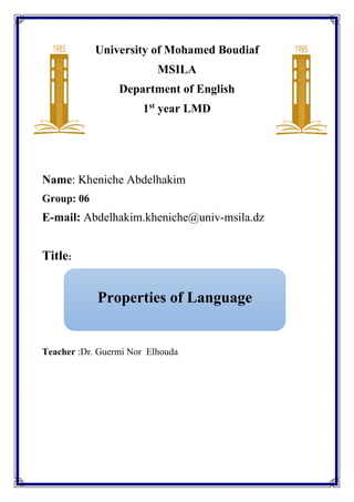 Properties of Language
University of Mohamed Boudiaf
MSILA
Department of English
1st
year LMD
Name: Kheniche Abdelhakim
Group: 06
E-mail: Abdelhakim.kheniche@univ-msila.dz
Title:
Teacher :Dr. Guermi Nor Elhouda
 