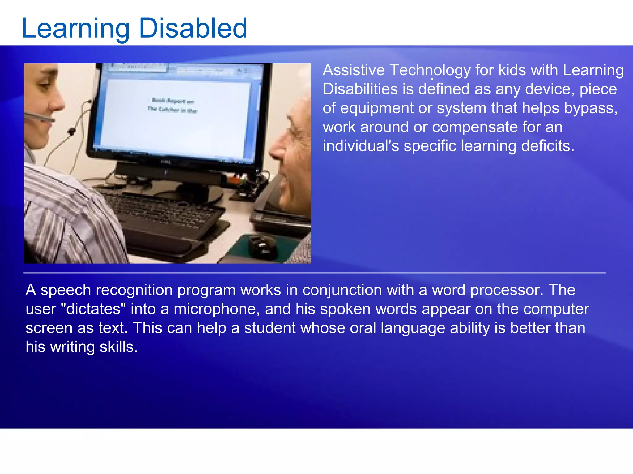 Learning Disabled
.
A speech recognition program works in conjunction with a word processor. The
user "dictates" into a microphone, and his spoken words appear on the computer
screen as text. This can help a student whose oral language ability is better than
his writing skills.
Assistive Technology for kids with Learning
Disabilities is defined as any device, piece
of equipment or system that helps bypass,
work around or compensate for an
individual's specific learning deficits.
 
