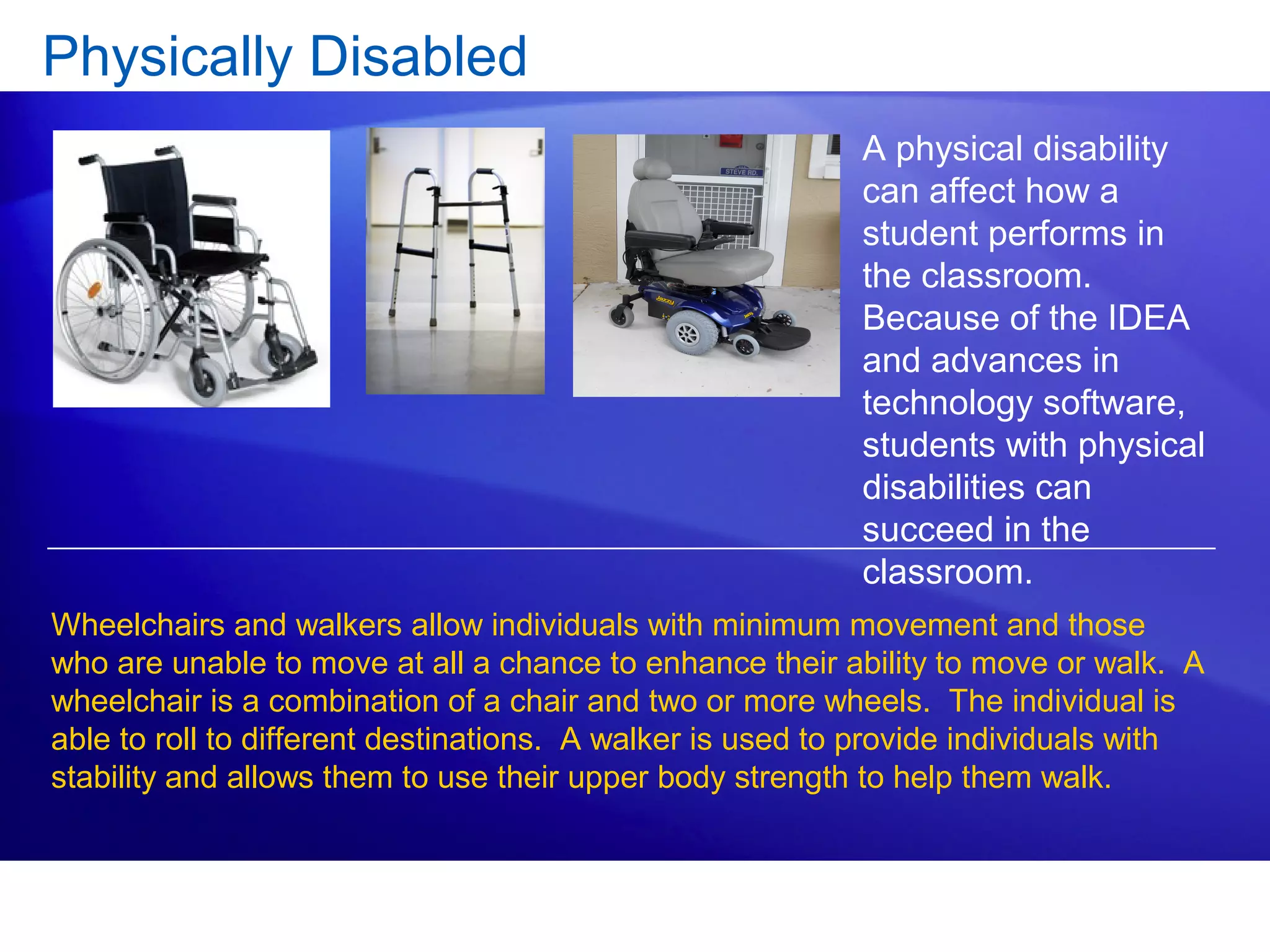 Physically Disabled
A physical disability
can affect how a
student performs in
the classroom.
Because of the IDEA
and advances in
technology software,
students with physical
disabilities can
succeed in the
classroom.
Wheelchairs and walkers allow individuals with minimum movement and those
who are unable to move at all a chance to enhance their ability to move or walk. A
wheelchair is a combination of a chair and two or more wheels. The individual is
able to roll to different destinations. A walker is used to provide individuals with
stability and allows them to use their upper body strength to help them walk.
 