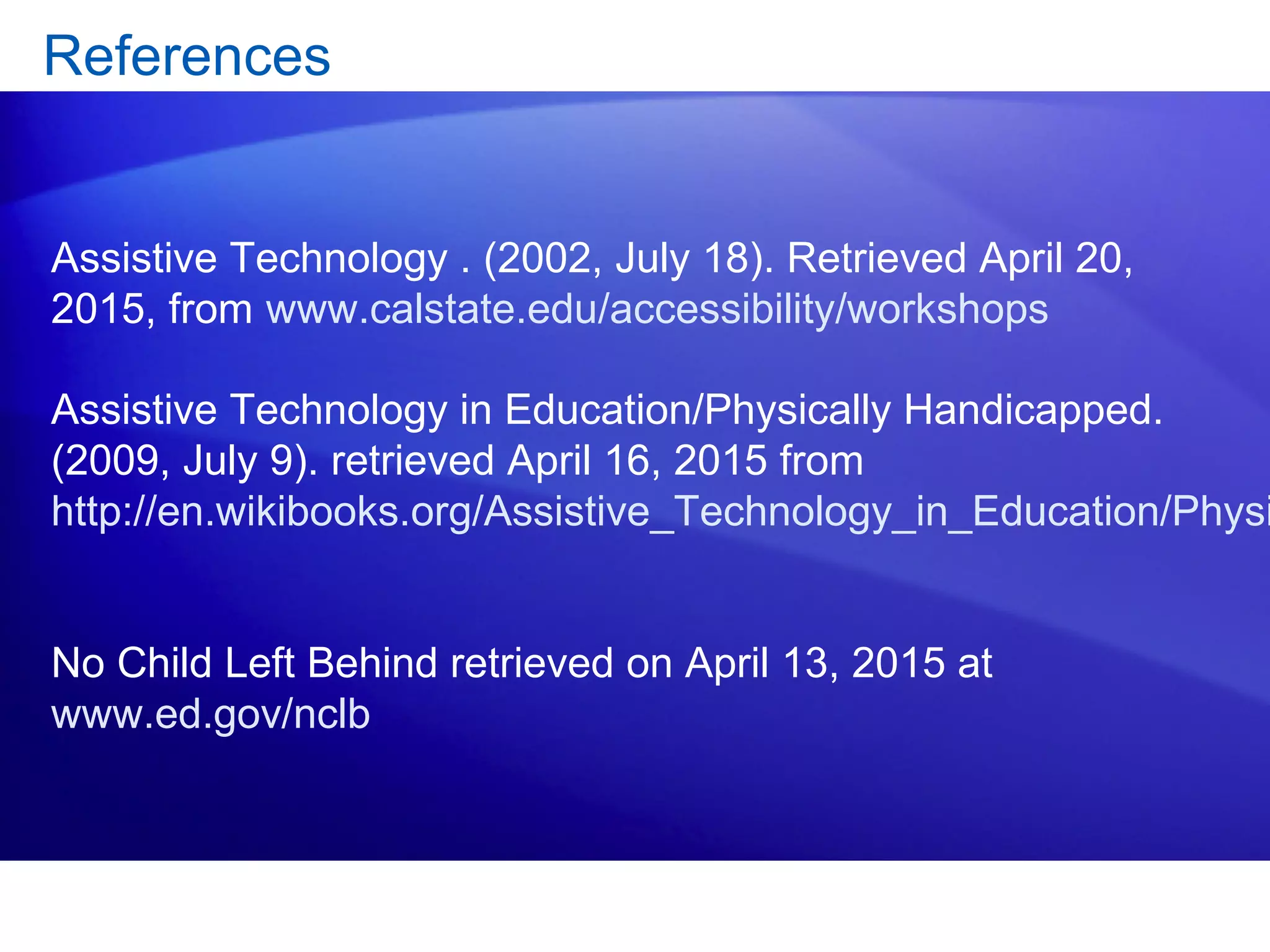 References
Assistive Technology . (2002, July 18). Retrieved April 20,
2015, from www.calstate.edu/accessibility/workshops
Assistive Technology in Education/Physically Handicapped.
(2009, July 9). retrieved April 16, 2015 from
http://en.wikibooks.org/Assistive_Technology_in_Education/Physi
No Child Left Behind retrieved on April 13, 2015 at
www.ed.gov/nclb
 