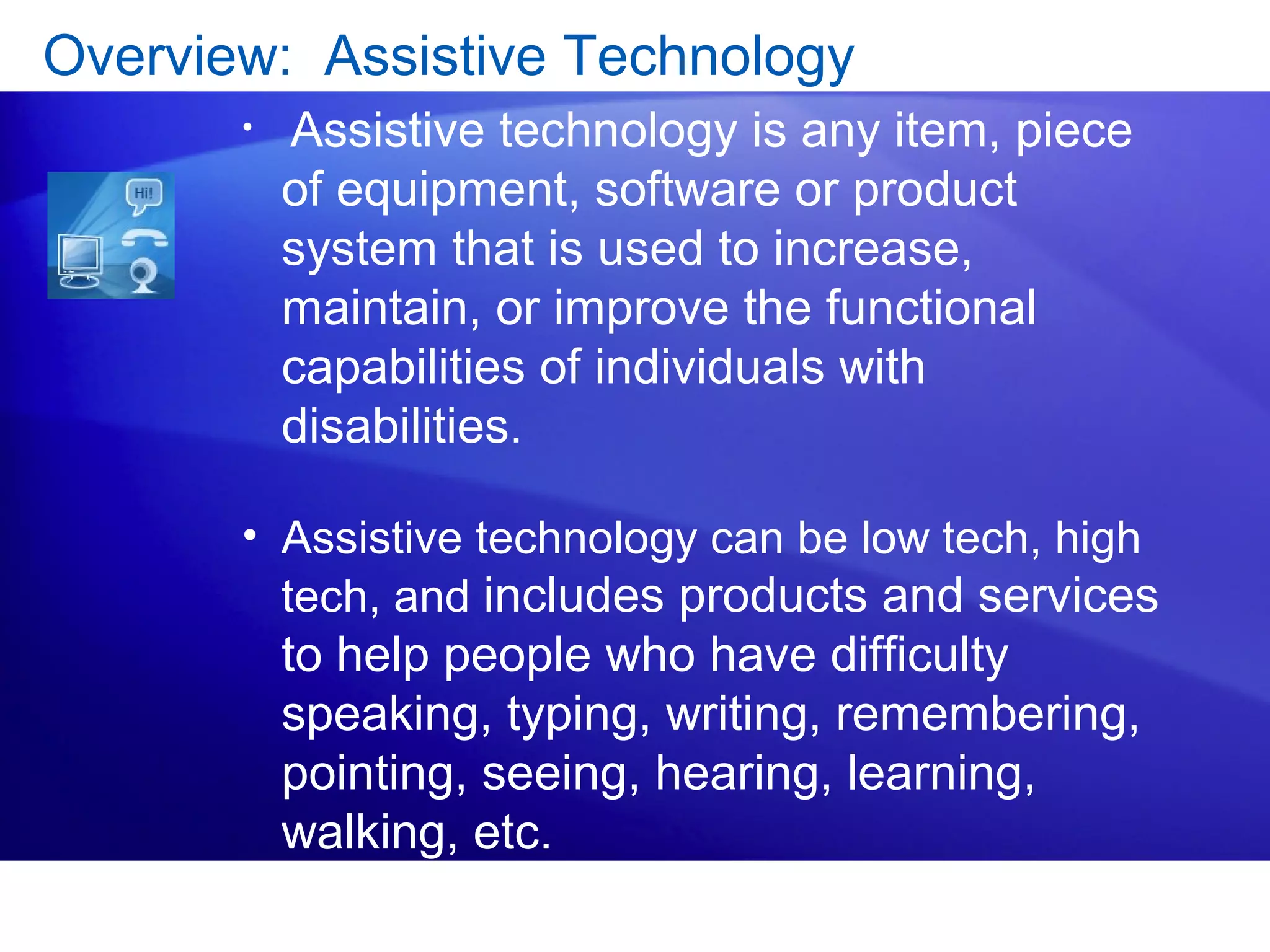 Overview: Assistive Technology
• Assistive technology is any item, piece
of equipment, software or product
system that is used to increase,
maintain, or improve the functional
capabilities of individuals with
disabilities.
• Assistive technology can be low tech, high
tech, and includes products and services
to help people who have difficulty
speaking, typing, writing, remembering,
pointing, seeing, hearing, learning,
walking, etc.
 