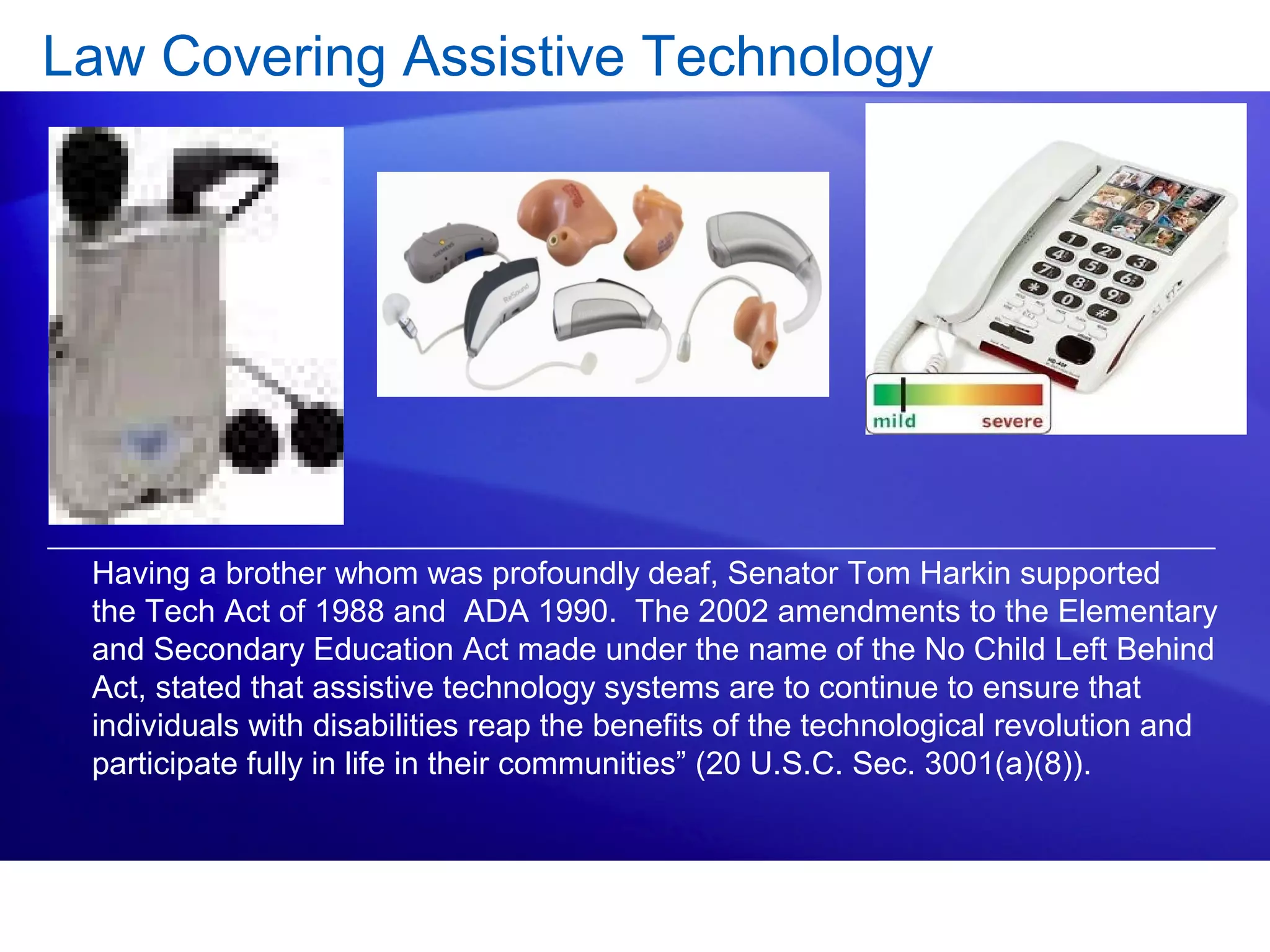 Law Covering Assistive Technology
Having a brother whom was profoundly deaf, Senator Tom Harkin supported
the Tech Act of 1988 and ADA 1990. The 2002 amendments to the Elementary
and Secondary Education Act made under the name of the No Child Left Behind
Act, stated that assistive technology systems are to continue to ensure that
individuals with disabilities reap the benefits of the technological revolution and
participate fully in life in their communities” (20 U.S.C. Sec. 3001(a)(8)).
 