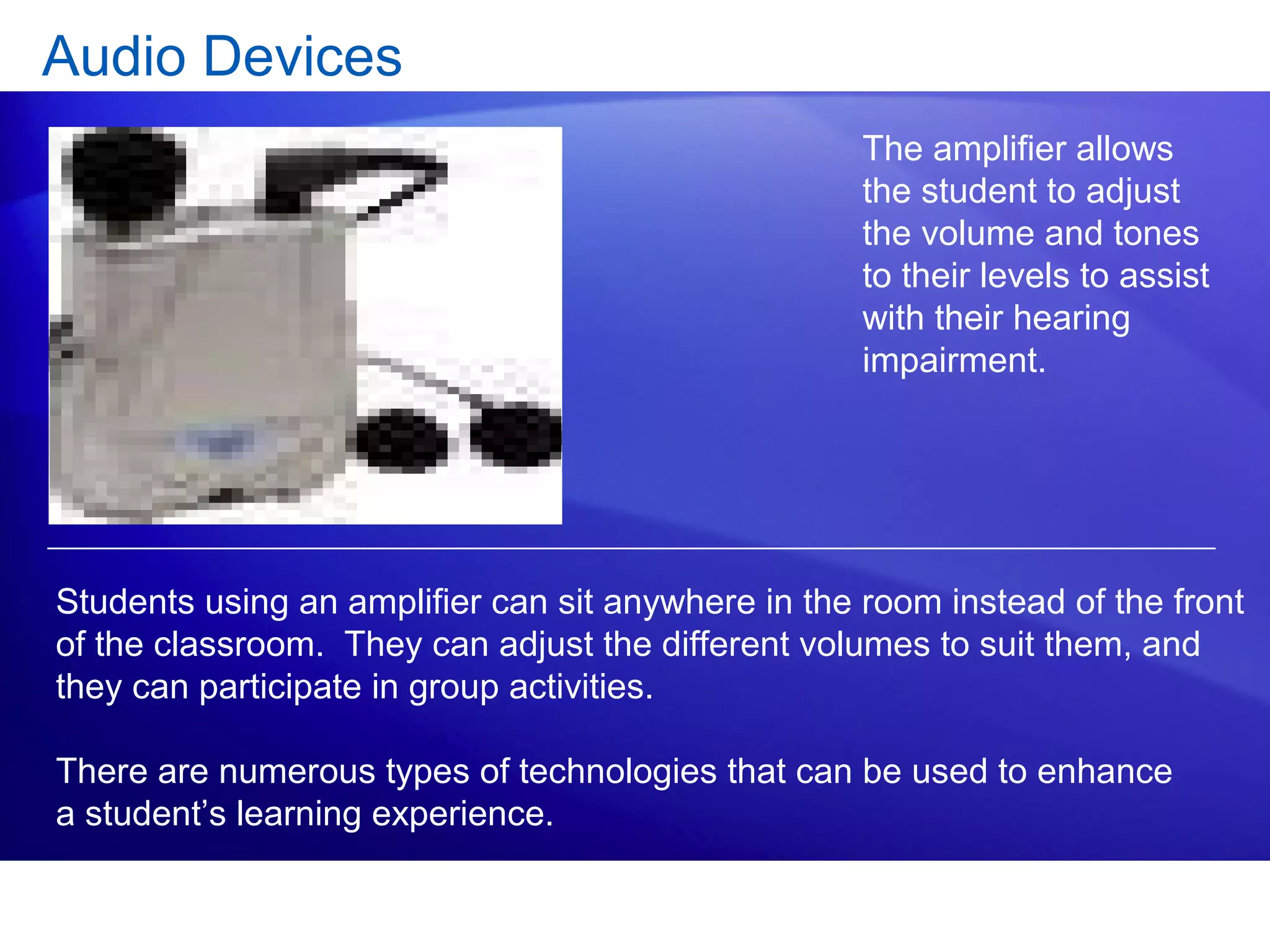 Audio Devices
The amplifier allows
the student to adjust
the volume and tones
to their levels to assist
with their hearing
impairment.
Students using an amplifier can sit anywhere in the room instead of the front
of the classroom. They can adjust the different volumes to suit them, and
they can participate in group activities.
There are numerous types of technologies that can be used to enhance
a student’s learning experience.
 