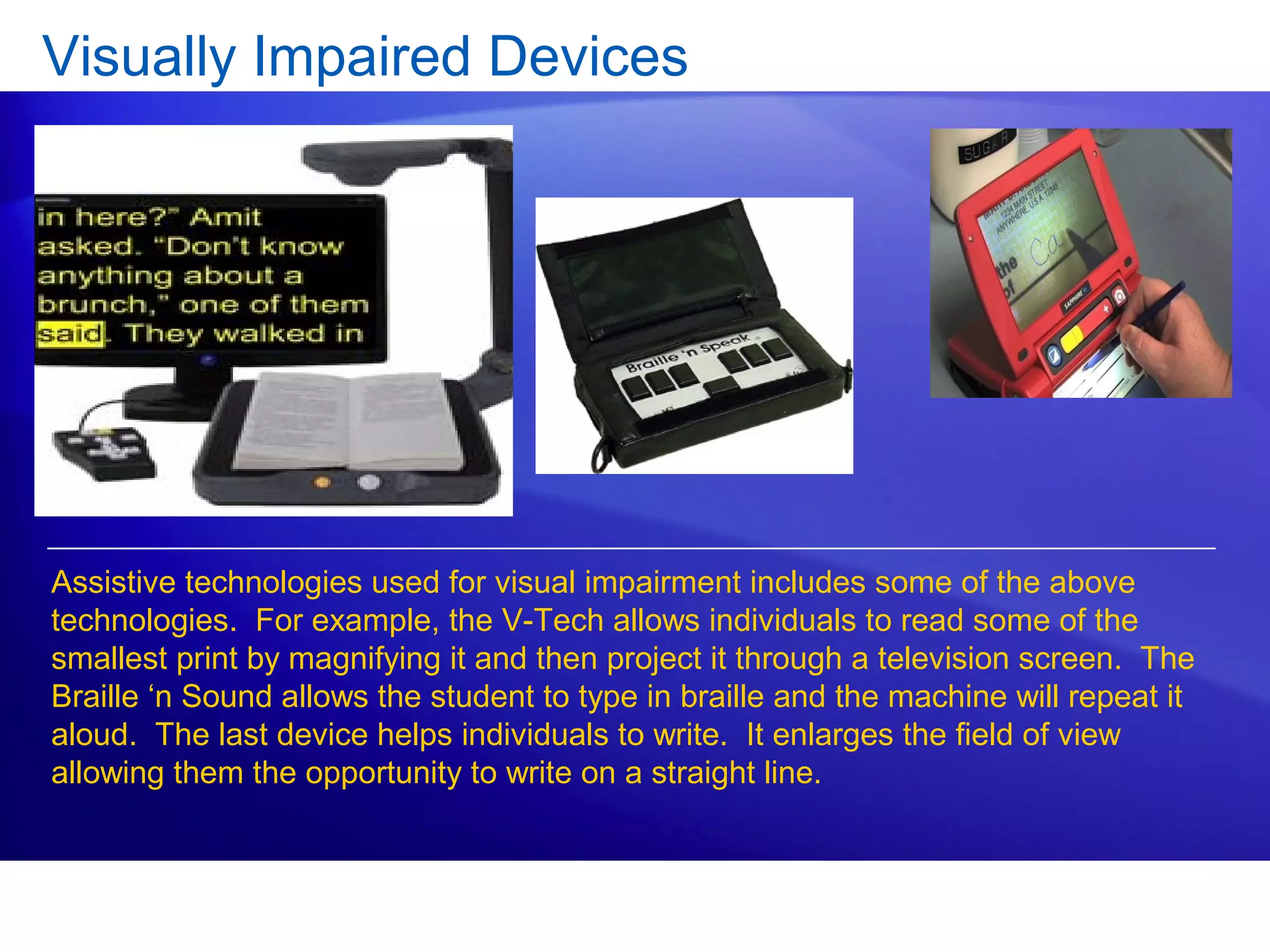 Visually Impaired Devices
Assistive technologies used for visual impairment includes some of the above
technologies. For example, the V-Tech allows individuals to read some of the
smallest print by magnifying it and then project it through a television screen. The
Braille ‘n Sound allows the student to type in braille and the machine will repeat it
aloud. The last device helps individuals to write. It enlarges the field of view
allowing them the opportunity to write on a straight line.
 