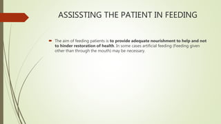 ASSISSTING THE PATIENT IN FEEDING
 The aim of feeding patients is to provide adequate nourishment to help and not
to hinder restoration of health. In some cases artificial feeding (Feeding given
other than through the mouth) may be necessary.
 