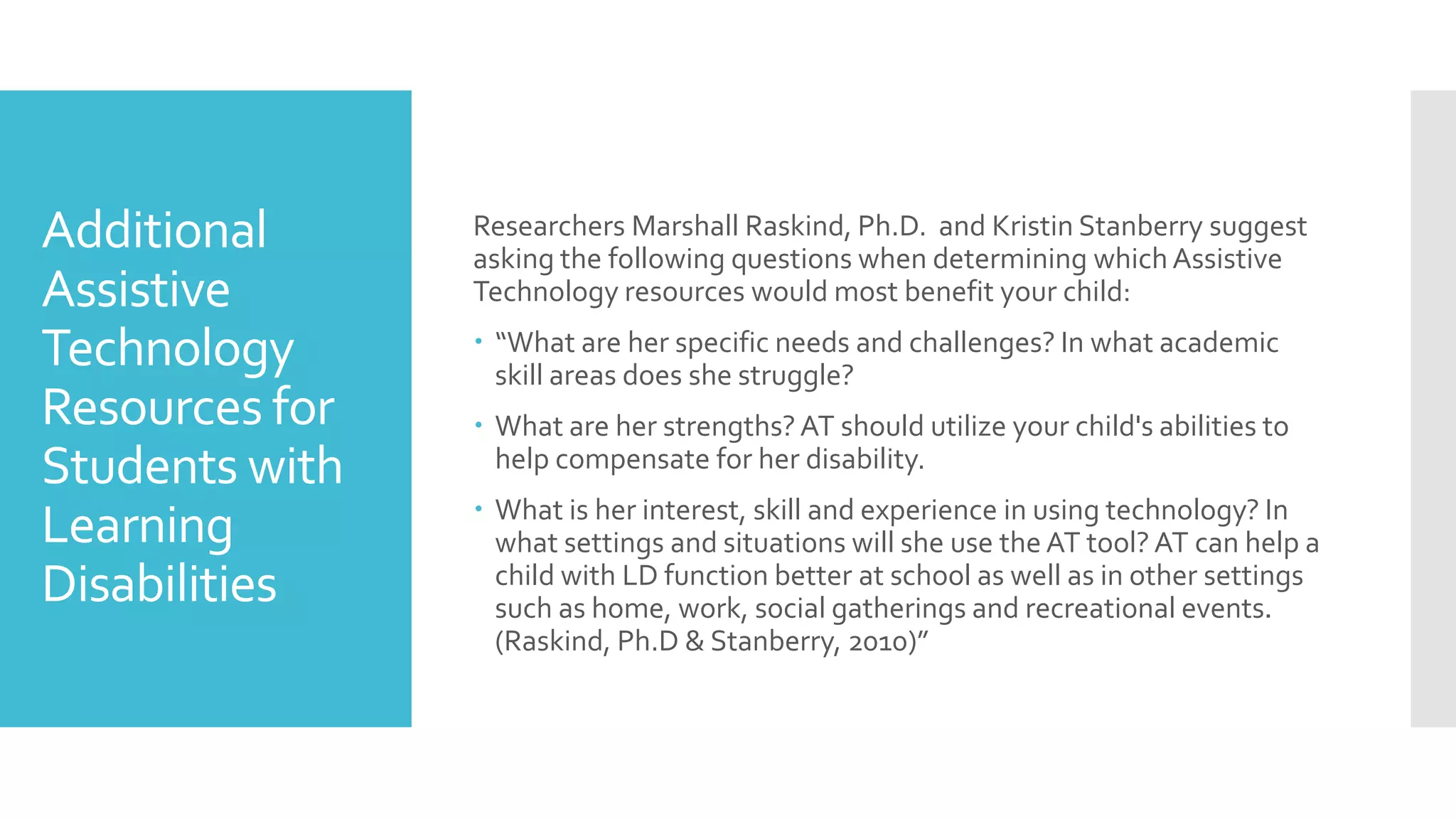 Additional
Assistive
Technology
Resources for
Students with
Learning
Disabilities
Researchers Marshall Raskind, Ph.D. and Kristin Stanberry suggest
asking the following questions when determining whichAssistive
Technology resources would most benefit your child:
 “What are her specific needs and challenges? In what academic
skill areas does she struggle?
 What are her strengths?AT should utilize your child's abilities to
help compensate for her disability.
 What is her interest, skill and experience in using technology? In
what settings and situations will she use the AT tool? AT can help a
child with LD function better at school as well as in other settings
such as home, work, social gatherings and recreational events.
(Raskind, Ph.D & Stanberry, 2010)”
 