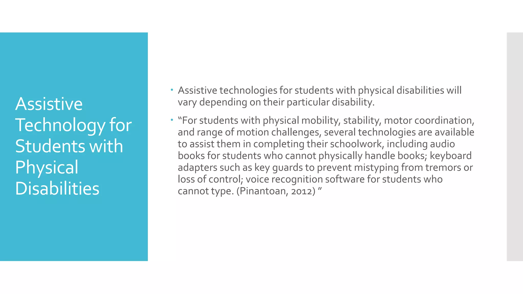 Assistive
Technology for
Students with
Physical
Disabilities
 Assistive technologies for students with physical disabilities will
vary depending on their particular disability.
 “For students with physical mobility, stability, motor coordination,
and range of motion challenges, several technologies are available
to assist them in completing their schoolwork, including audio
books for students who cannot physically handle books; keyboard
adapters such as key guards to prevent mistyping from tremors or
loss of control; voice recognition software for students who
cannot type. (Pinantoan, 2012) ”
 