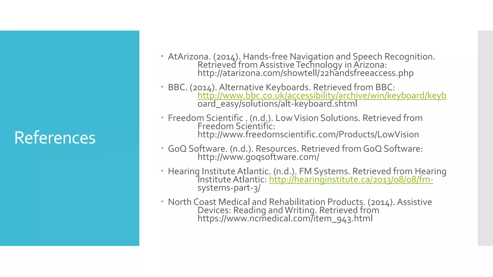 References
 AtArizona. (2014). Hands-free Navigation and Speech Recognition.
Retrieved from AssistiveTechnology in Arizona:
http://atarizona.com/showtell/22handsfreeaccess.php
 BBC. (2014). Alternative Keyboards. Retrieved from BBC:
http://www.bbc.co.uk/accessibility/archive/win/keyboard/keyb
oard_easy/solutions/alt-keyboard.shtml
 Freedom Scientific . (n.d.). LowVision Solutions. Retrieved from
Freedom Scientific:
http://www.freedomscientific.com/Products/LowVision
 GoQ Software. (n.d.). Resources. Retrieved from GoQ Software:
http://www.goqsoftware.com/
 Hearing Institute Atlantic. (n.d.). FM Systems. Retrieved from Hearing
Institute Atlantic: http://hearinginstitute.ca/2013/08/08/fm-
systems-part-3/
 North Coast Medical and Rehabilitation Products. (2014). Assistive
Devices: Reading andWriting. Retrieved from
https://www.ncmedical.com/item_943.html
 