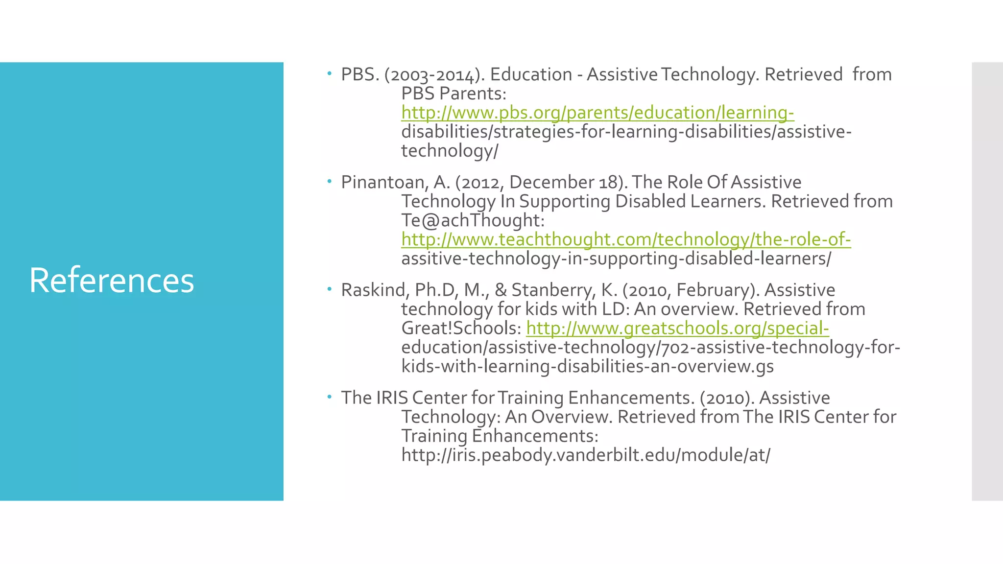References
 PBS. (2003-2014). Education - AssistiveTechnology. Retrieved from
PBS Parents:
http://www.pbs.org/parents/education/learning-
disabilities/strategies-for-learning-disabilities/assistive-
technology/
 Pinantoan, A. (2012, December 18).The Role Of Assistive
Technology In Supporting Disabled Learners. Retrieved from
Te@achThought:
http://www.teachthought.com/technology/the-role-of-
assitive-technology-in-supporting-disabled-learners/
 Raskind, Ph.D, M., & Stanberry, K. (2010, February). Assistive
technology for kids with LD: An overview. Retrieved from
Great!Schools: http://www.greatschools.org/special-
education/assistive-technology/702-assistive-technology-for-
kids-with-learning-disabilities-an-overview.gs
 The IRIS Center forTraining Enhancements. (2010). Assistive
Technology: An Overview. Retrieved fromThe IRIS Center for
Training Enhancements:
http://iris.peabody.vanderbilt.edu/module/at/
 