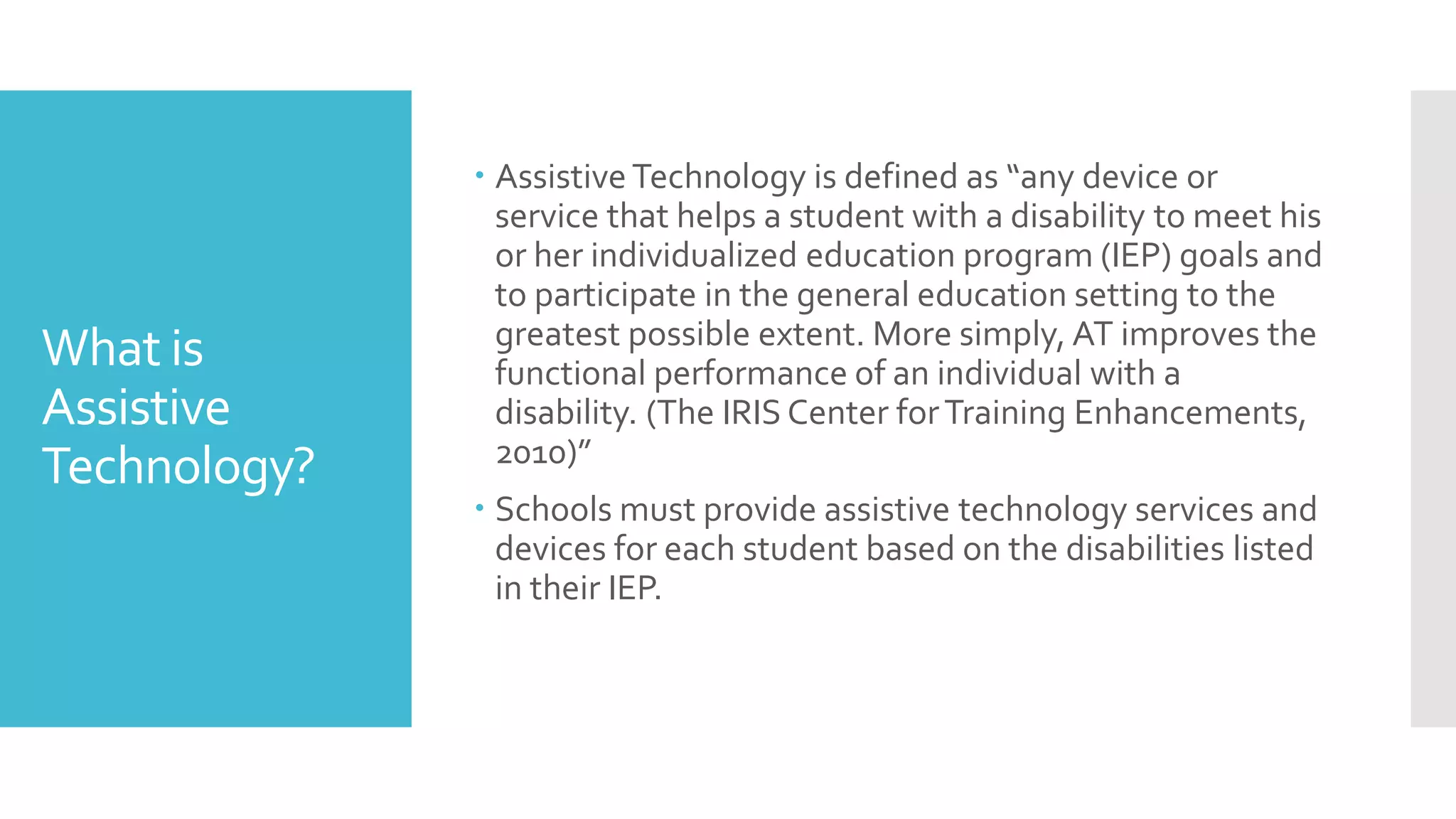 What is
Assistive
Technology?
 Assistive Technology is defined as “any device or
service that helps a student with a disability to meet his
or her individualized education program (IEP) goals and
to participate in the general education setting to the
greatest possible extent. More simply, AT improves the
functional performance of an individual with a
disability. (The IRIS Center forTraining Enhancements,
2010)”
 Schools must provide assistive technology services and
devices for each student based on the disabilities listed
in their IEP.
 
