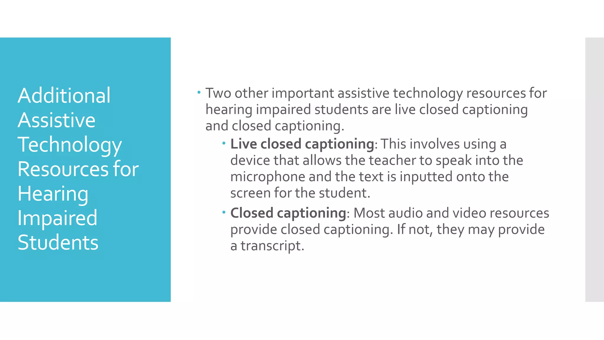 Additional
Assistive
Technology
Resources for
Hearing
Impaired
Students
 Two other important assistive technology resources for
hearing impaired students are live closed captioning
and closed captioning.
 Live closed captioning:This involves using a
device that allows the teacher to speak into the
microphone and the text is inputted onto the
screen for the student.
 Closed captioning: Most audio and video resources
provide closed captioning. If not, they may provide
a transcript.
 