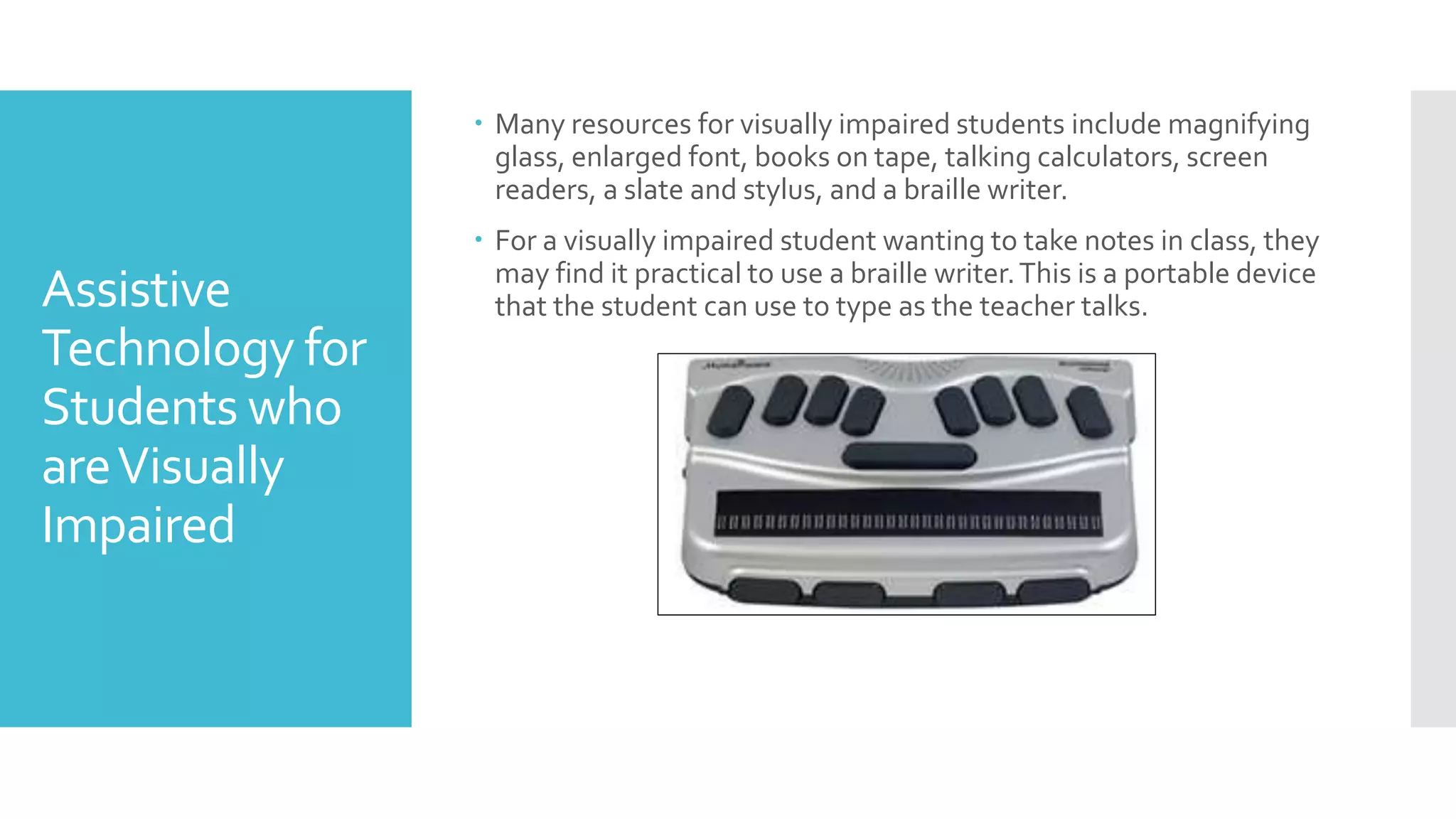 Assistive
Technology for
Students who
areVisually
Impaired
 Many resources for visually impaired students include magnifying
glass, enlarged font, books on tape, talking calculators, screen
readers, a slate and stylus, and a braille writer.
 For a visually impaired student wanting to take notes in class, they
may find it practical to use a braille writer.This is a portable device
that the student can use to type as the teacher talks.
 