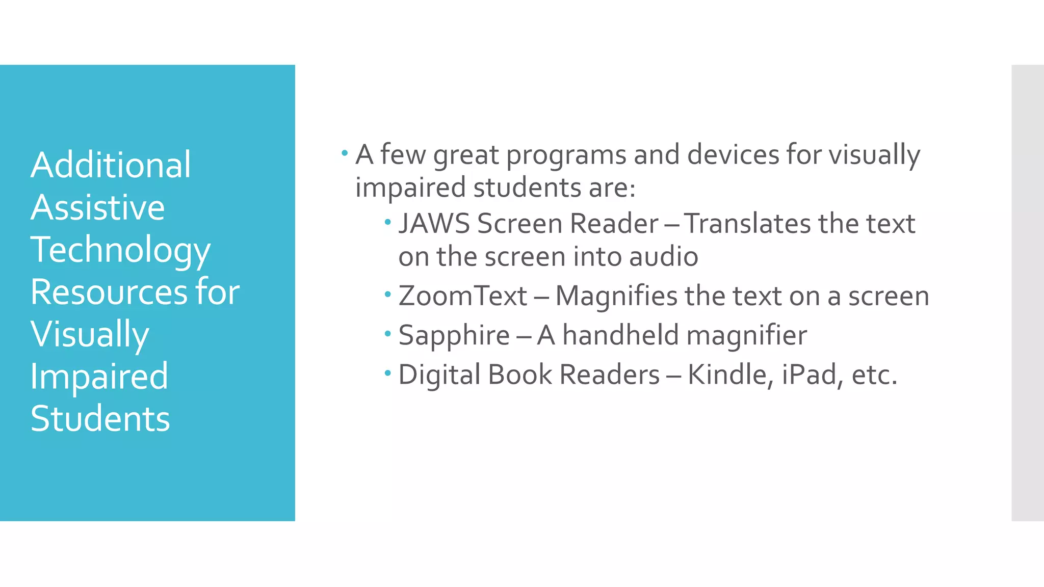 Additional
Assistive
Technology
Resources for
Visually
Impaired
Students
 A few great programs and devices for visually
impaired students are:
 JAWS Screen Reader –Translates the text
on the screen into audio
 ZoomText – Magnifies the text on a screen
 Sapphire – A handheld magnifier
 Digital Book Readers – Kindle, iPad, etc.
 
