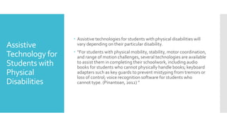 Assistive
Technology for
Students with
Physical
Disabilities
 Assistive technologies for students with physical disabilities will
vary depending on their particular disability.
 “For students with physical mobility, stability, motor coordination,
and range of motion challenges, several technologies are available
to assist them in completing their schoolwork, including audio
books for students who cannot physically handle books; keyboard
adapters such as key guards to prevent mistyping from tremors or
loss of control; voice recognition software for students who
cannot type. (Pinantoan, 2012) ”
 