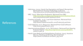 References
 AtArizona. (2014). Hands-free Navigation and Speech Recognition.
Retrieved from AssistiveTechnology in Arizona:
http://atarizona.com/showtell/22handsfreeaccess.php
 BBC. (2014). Alternative Keyboards. Retrieved from BBC:
http://www.bbc.co.uk/accessibility/archive/win/keyboard/keyb
oard_easy/solutions/alt-keyboard.shtml
 Freedom Scientific . (n.d.). LowVision Solutions. Retrieved from
Freedom Scientific:
http://www.freedomscientific.com/Products/LowVision
 GoQ Software. (n.d.). Resources. Retrieved from GoQ Software:
http://www.goqsoftware.com/
 Hearing Institute Atlantic. (n.d.). FM Systems. Retrieved from Hearing
Institute Atlantic: http://hearinginstitute.ca/2013/08/08/fm-
systems-part-3/
 North Coast Medical and Rehabilitation Products. (2014). Assistive
Devices: Reading andWriting. Retrieved from
https://www.ncmedical.com/item_943.html
 