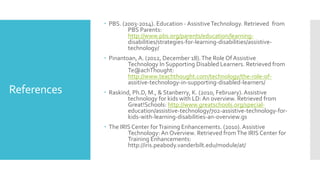 References
 PBS. (2003-2014). Education - AssistiveTechnology. Retrieved from
PBS Parents:
http://www.pbs.org/parents/education/learning-
disabilities/strategies-for-learning-disabilities/assistive-
technology/
 Pinantoan, A. (2012, December 18).The Role Of Assistive
Technology In Supporting Disabled Learners. Retrieved from
Te@achThought:
http://www.teachthought.com/technology/the-role-of-
assitive-technology-in-supporting-disabled-learners/
 Raskind, Ph.D, M., & Stanberry, K. (2010, February). Assistive
technology for kids with LD: An overview. Retrieved from
Great!Schools: http://www.greatschools.org/special-
education/assistive-technology/702-assistive-technology-for-
kids-with-learning-disabilities-an-overview.gs
 The IRIS Center forTraining Enhancements. (2010). Assistive
Technology: An Overview. Retrieved fromThe IRIS Center for
Training Enhancements:
http://iris.peabody.vanderbilt.edu/module/at/
 