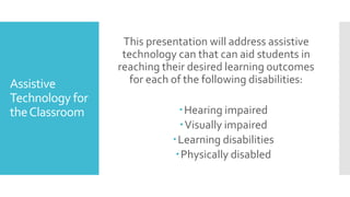 Assistive
Technology for
theClassroom
This presentation will address assistive
technology can that can aid students in
reaching their desired learning outcomes
for each of the following disabilities:
Hearing impaired
Visually impaired
Learning disabilities
Physically disabled
 