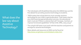 What does the
law say about
Assistive
Technology?
 The Individuals with Disabilities EducationAct (IDEA) lays out the
fine details for providing assistive technology to students.
 “IDEA states that school districts must consider assistive
technology for any child in special education.That means that for
any child receiving special education services, the educational
team must ask if there is a device that will “increase, maintain, or
improve functional capabilities” of that child. (PBS, 2003-2014)”
 The school’s IEP team must work with the teachers and parents to
arrange for assistive technologies.
 More details and resources on IDEA can be found at
http://www.wrightslaw.com/info/atech.index.htm
 