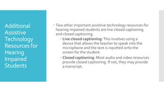 Additional
Assistive
Technology
Resources for
Hearing
Impaired
Students
 Two other important assistive technology resources for
hearing impaired students are live closed captioning
and closed captioning.
 Live closed captioning:This involves using a
device that allows the teacher to speak into the
microphone and the text is inputted onto the
screen for the student.
 Closed captioning: Most audio and video resources
provide closed captioning. If not, they may provide
a transcript.
 