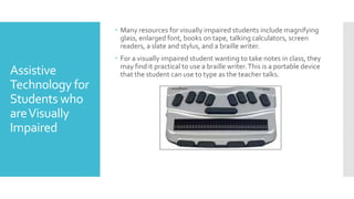 Assistive
Technology for
Students who
areVisually
Impaired
 Many resources for visually impaired students include magnifying
glass, enlarged font, books on tape, talking calculators, screen
readers, a slate and stylus, and a braille writer.
 For a visually impaired student wanting to take notes in class, they
may find it practical to use a braille writer.This is a portable device
that the student can use to type as the teacher talks.
 