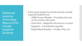 Additional
Assistive
Technology
Resources for
Visually
Impaired
Students
 A few great programs and devices for visually
impaired students are:
 JAWS Screen Reader –Translates the text
on the screen into audio
 ZoomText – Magnifies the text on a screen
 Sapphire – A handheld magnifier
 Digital Book Readers – Kindle, iPad, etc.
 
