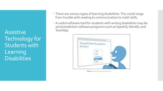 Assistive
Technology for
Students with
Learning
Disabilities
 There are various types of learning disabilities.This could range
from trouble with reading to communication to math skills.
 A useful software tool for students with writing disabilities may be
word prediction software programs such as SpeakQ,WordQ, and
TextHelp.
Source: http://www.goqsoftware.com/
 