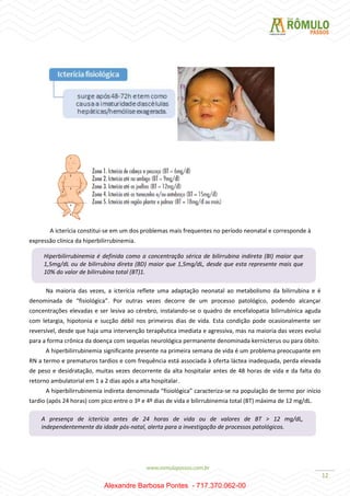12
A icterícia constitui-se em um dos problemas mais frequentes no período neonatal e corresponde à
expressão clínica da hiperbilirrubinemia.
Na maioria das vezes, a icterícia reflete uma adaptação neonatal ao metabolismo da bilirrubina e é
denominada de “fisiológica”. Por outras vezes decorre de um processo patológico, podendo alcançar
concentrações elevadas e ser lesiva ao cérebro, instalando-se o quadro de encefalopatia bilirrubínica aguda
com letargia, hipotonia e sucção débil nos primeiros dias de vida. Esta condição pode ocasionalmente ser
reversível, desde que haja uma intervenção terapêutica imediata e agressiva, mas na maioria das vezes evolui
para a forma crônica da doença com sequelas neurológica permanente denominada kernicterus ou para óbito.
A hiperbilirrubinemia significante presente na primeira semana de vida é um problema preocupante em
RN a termo e prematuros tardios e com frequência está associada à oferta láctea inadequada, perda elevada
de peso e desidratação, muitas vezes decorrente da alta hospitalar antes de 48 horas de vida e da falta do
retorno ambulatorial em 1 a 2 dias após a alta hospitalar.
A hiperbilirrubinemia indireta denominada “fisiológica” caracteriza-se na população de termo por início
tardio (após 24 horas) com pico entre o 3º e 4º dias de vida e bilirrubinemia total (BT) máxima de 12 mg/dL.
Hiperbilirrubinemia é definida como a concentração sérica de bilirrubina indireta (BI) maior que
1,5mg/dL ou de bilirrubina direta (BD) maior que 1,5mg/dL, desde que esta represente mais que
10% do valor de bilirrubina total (BT)1.
A presença de icterícia antes de 24 horas de vida ou de valores de BT > 12 mg/dL,
independentemente da idade pós-natal, alerta para a investigação de processos patológicos.
Alexandre Barbosa Pontes - 717.370.062-00
 