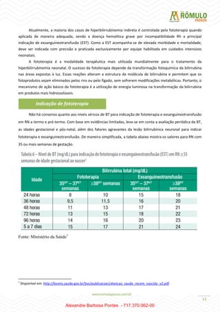 13
Atualmente, a maioria dos casos de hiperbilirrubinemia indireta é controlada pela fototerapia quando
aplicada de maneira adequada, sendo a doença hemolítica grave por incompatibilidade Rh a principal
indicação de exsanguíneotransfusão (EST). Como a EST acompanha-se de elevada morbidade e mortalidade,
deve ser indicada com precisão e praticada exclusivamente por equipe habilitada em cuidados intensivos
neonatais.
A fototerapia é a modalidade terapêutica mais utilizada mundialmente para o tratamento da
hiperbilirrubinemia neonatal. O sucesso da fototerapia depende da transformação fotoquímica da bilirrubina
nas áreas expostas à luz. Essas reações alteram a estrutura da molécula de bilirrubina e permitem que os
fotoprodutos sejam eliminados pelos rins ou pelo fígado, sem sofrerem modificações metabólicas. Portanto, o
mecanismo de ação básico da fototerapia é a utilização de energia luminosa na transformação da bilirrubina
em produtos mais hidrossolúveis.
Não há consenso quanto aos níveis séricos de BT para indicação de fototerapia e exsanguineotransfusão
em RN a termo e pré-termo. Com base em evidências limitadas, leva-se em conta a avaliação periódica da BT,
as idades gestacional e pós-natal, além dos fatores agravantes da lesão bilirrubínica neuronal para indicar
fototerapia e exsanguineotransfusão. De maneira simplificada, a tabela abaixo mostra os valores para RN com
35 ou mais semanas de gestação.
Fonte: Ministério da Saúde1
1
Disponível em: http://bvsms.saude.gov.br/bvs/publicacoes/atencao_saude_recem_nascido_v2.pdf
Indicação de fototerapia
Alexandre Barbosa Pontes - 717.370.062-00
 