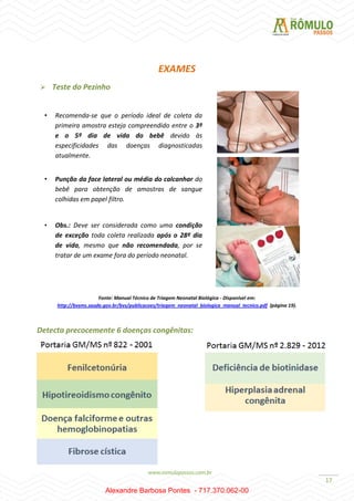 17
EXAMES
 Teste do Pezinho
Fonte: Manual Técnico de Triagem Neonatal Biológica - Disponível em:
http://bvsms.saude.gov.br/bvs/publicacoes/triagem_neonatal_biologica_manual_tecnico.pdf (página 19).
Detecta precocemente 6 doenças congênitas:
• Recomenda-se que o período ideal de coleta da
primeira amostra esteja compreendido entre o 3º
e o 5º dia de vida do bebê devido às
especificidades das doenças diagnosticadas
atualmente.
• Punção da face lateral ou média do calcanhar do
bebê para obtenção de amostras de sangue
colhidas em papel filtro.
• Obs.: Deve ser considerada como uma condição
de exceção toda coleta realizada após o 28º dia
de vida, mesmo que não recomendada, por se
tratar de um exame fora do período neonatal.
Alexandre Barbosa Pontes - 717.370.062-00
 