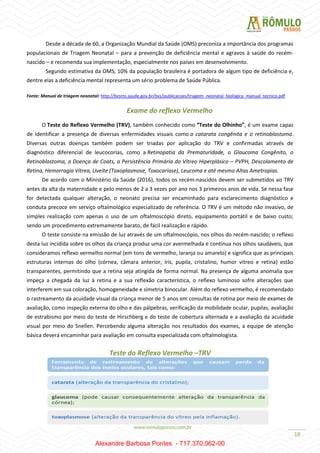 18
Desde a década de 60, a Organização Mundial da Saúde (OMS) preconiza a importância dos programas
populacionais de Triagem Neonatal – para a prevenção de deficiência mental e agravos à saúde do recém-
nascido – e recomenda sua implementação, especialmente nos países em desenvolvimento.
Segundo estimativa da OMS, 10% da população brasileira é portadora de algum tipo de deficiência e,
dentre elas a deficiência mental representa um sério problema de Saúde Pública.
Fonte: Manual de triagem neonatal: http://bvsms.saude.gov.br/bvs/publicacoes/triagem_neonatal_biologica_manual_tecnico.pdf
Exame do reflexo Vermelho
O Teste do Reflexo Vermelho (TRV), também conhecido como “Teste do Olhinho”, é um exame capaz
de identificar a presença de diversas enfermidades visuais como a catarata congênita e o retinoblastoma.
Diversas outras doenças também podem ser triadas por aplicação do TRV e confirmadas através de
diagnóstico diferencial de leucocorias, como a Retinopatia da Prematuridade, o Glaucoma Congênito, o
Retinoblastoma, a Doença de Coats, a Persistência Primária do Vítreo Hiperplásico – PVPH, Descolamento de
Retina, Hemorragia Vítrea, Uveíte (Toxoplasmose, Toxocaríase), Leucoma e até mesmo Altas Ametropias.
De acordo com o Ministério da Saúde (2016), todos os recém-nascidos devem ser submetidos ao TRV
antes da alta da maternidade e pelo menos de 2 a 3 vezes por ano nos 3 primeiros anos de vida. Se nessa fase
for detectada qualquer alteração, o neonato precisa ser encaminhado para esclarecimento diagnóstico e
conduta precoce em serviço oftalmológico especializado de referência. O TRV é um método não invasivo, de
simples realização com apenas o uso de um oftalmoscópio direto, equipamento portátil e de baixo custo;
sendo um procedimento extremamente barato, de fácil realização e rápido.
O teste consiste na emissão de luz através de um oftalmoscópio, nos olhos do recém-nascido; o reflexo
desta luz incidida sobre os olhos da criança produz uma cor avermelhada e contínua nos olhos saudáveis, que
consideramos reflexo vermelho normal (em tons de vermelho, laranja ou amarelo) e significa que as principais
estruturas internas do olho (córnea, câmara anterior, íris, pupila, cristalino, humor vítreo e retina) estão
transparentes, permitindo que a retina seja atingida de forma normal. Na presença de alguma anomalia que
impeça a chegada da luz à retina e a sua reflexão característica, o reflexo luminoso sofre alterações que
interferem em sua coloração, homogeneidade e simetria binocular. Além do reflexo vermelho, é recomendado
o rastreamento da acuidade visual da criança menor de 5 anos em consultas de rotina por meio de exames de
avaliação, como inspeção externa do olho e das pálpebras, verificação da mobilidade ocular, pupilas, avaliação
de estrabismo por meio do teste de Hirschberg e do teste de cobertura alternada e a avaliação da acuidade
visual por meio do Snellen. Percebendo alguma alteração nos resultados dos exames, a equipe de atenção
básica deverá encaminhar para avaliação em consulta especializada com oftalmologista.
Teste do Reflexo Vermelho –TRV
Alexandre Barbosa Pontes - 717.370.062-00
 