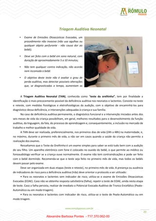 20
Triagem Auditiva Neonatal
A Triagem Auditiva Neonatal (TAN), conhecida como “teste da orelhinha”, tem por finalidade a
identificação o mais precocemente possível da deficiência auditiva nos neonatos e lactentes. Consiste no teste
e reteste, com medidas fisiológicas e eletrofisiológicas da audição, com o objetivo de encaminhá-los para
diagnóstico dessa deficiência, e intervenções adequadas à criança e sua família.
No caso de deficiência auditiva permanente, o diagnóstico funcional e a intervenção iniciados antes dos
seis meses de vida da criança possibilitam, em geral, melhores resultados para o desenvolvimento da função
auditiva, da linguagem, da fala, do processo de aprendizagem e, consequentemente, a inclusão no mercado de
trabalho e melhor qualidade de vida.
A TAN deve ser realizada, preferencialmente, nos primeiros dias de vida (24h a 48h) na maternidade, e,
no máximo, durante o primeiro mês de vida, a não ser em casos quando a saúde da criança não permita a
realização dos exames.
Ressaltamos que o Teste da Orelhinha é um exame simples para saber se está tudo bem com a audição
do seu filho. Um aparelho eletrônico com fone é colocado no ouvido do bebê, o que permite ao médico ou
fonoaudiólogo verificar se a criança ouve normalmente. O exame não tem contraindicações e pode ser feito
com o bebê dormindo. Recomenda-se que o teste seja feito no primeiro mês de vida, mas todos os bebês
devem passar pelo exame.
Deve ser organizada em duas etapas (teste e reteste), no primeiro mês de vida. A presença ou ausência
de indicadores de risco para a deficiência auditiva (Irda) deve orientar o protocolo a ser utilizado:
• Para os neonatos e lactentes sem indicador de risco, utiliza-se o exame de Emissões Otoacústicas
Evocadas (EOAE). Caso não se obtenha resposta satisfatória (falha), repetir o teste de EOAE, ainda nesta etapa
de teste. Caso a falha persista, realizar de imediato o Potencial Evocado Auditivo de Tronco Encefálico (Peate-
Automático ou em modo triagem).
• Para os neonatos e lactentes com indicador de risco, utiliza-se o teste de Peate-Automático ou em
modo triagem.
• Exame de Emissões Otoacústicas Evocadas, um
procedimento não invasivo (não usa agulhas ou
qualquer objeto perfurante - não causa dor ao
bebê);
• Deve ser feito com o bebê em sono natural, com
duração de aproximadamente 5 a 10 minutos;
• Não tem qualquer contra indicação, não acorda
nem incomoda o bebê.
• O objetivo deste teste não é avaliar o grau de
perda auditiva, mas detectar possíveis alterações
que, se diagnosticadas a tempo, aumentam as
chances de intervenção.
Alexandre Barbosa Pontes - 717.370.062-00
 