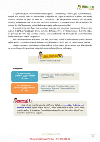 21
O registro das EOAE é recomendado na realização da TAN em crianças sem Irda, pois é um teste rápido,
simples, não invasivo, com alta sensibilidade e especificidade, capaz de identificar a maioria das perdas
auditivas cocleares em torno de 30-35 dB. O registro das EOAE não possibilita a identificação de perdas
auditivas retrococleares, que, no entanto, são mais prevalentes na população com Irda. Para a realização do
registro das EOAE é necessária a integridade anatômica da orelha externa e média.
O segundo teste, com Peate nos neonatos e lactentes com baixo risco, nos casos de falha em dois
exames de EOAE, é indicado, pois diminui os índices de falso-positivos devido às alterações de orelha média,
ou presença de vérnix nos condutos auditivos. Consequentemente, há diminuição de encaminhamentos
desnecessários para reteste e diagnóstico.
Nos casos dos neonatos e lactentes com Irda, justifica-se a realização do Peate como primeira escolha
devido à maior prevalência de perdas auditivas retrococleares não identificáveis por meio do exame de EOAE.
Aqueles neonatos e lactentes com malformação de orelha, mesmo que em apenas uma delas, deverão
ser encaminhados diretamente para diagnóstico otorrinolaringológico e audiológico.
Para gravar:
“Planeje os seus estudos!”
Para os neonatos e
lactentes SEM indicador
de risco
Utiliza-se o exame de Emissões Otoacústicas
Evocadas (EOAE).
Utiliza-se o teste de Peate-Automático ou em
modo triagem (Potencial Evocado Auditivo de
Tronco Encefálico).
Para os neonatos e
lactentes COM indicador
de risco
Caso não se obtenha resposta satisfatória (falha) em neonatos e lactentes sem
indicador de risco, repetir o teste de EOAE, ainda nesta etapa de teste. Caso a falha
persista, realizar de imediato o Potencial Evocado Auditivo de Tronco Encefálico (Peate-
Automático ou em modo triagem).
Alexandre Barbosa Pontes - 717.370.062-00
 