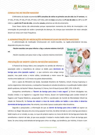 25
CONSULTAS DO RECÉM-NASCIDO
O Ministério da Saúde recomenda SETE consultas de rotina no primeiro ano de vida (na 1ª semana, no
1º mês, 2º mês, 4º mês, 6º mês, 9º mês e 12º mês), além de duas consultas no 2º ano de vida (no 18º e no 24º
mês) e, a partir do 2º ano de vida, consultas anuais, próximas ao mês do aniversário.
Essas faixas etárias são selecionadas porque representam momentos de oferta de imunizações e de
orientações de promoção de saúde e prevenção de doenças. As crianças que necessitem de maior atenção
devem ser vistas com maior frequência.
A ADMINISTRAÇÃO DE MEDICAÇÃO INTRAMUSCULAR EM RECÉM-NASCIDOS
A administração de medicação intramuscular em recém-nascidos, na região anterolateral da coxa,
dependerá do peso da criança:
- Recém-nascidos com peso inferior a 1kg: o volume máximo é de 0,25
ml.
- Recém-nascidos com peso maior a 1kg: o volume máximo é de 0,5ml.
PREVENÇÃO DE MORTE SÚBITA EM RECÉM-NASCIDOS
A Pastoral da Criança lidera uma campanha no sentido de informar a
população sobre a importância de colocar os bebês para dormirem de
barriga para cima (posição supina) – o que contraria uma antiga crença
popular, mas pode evitar a morte súbita, considerada a maior causa de
mortes entre bebês de 1 a 12 meses nos países desenvolvidos.
Com o apoio do Ministério da Saúde, Sociedade Brasileira de Pediatria, Unicef, Criança Esperança e
outros organismos internacionais, a campanha é baseada em estudos brasileiros e na publicação Sudden infant
death syndrome, de Rachel Y Moon, Rosemary S C Horne, Fern R Hauck (Lancet 2007; 370: 1578–87).
Campanhas semelhantes a “Dormir de barriga para cima é mais seguro” já foram divulgadas nos
Estados Unidos e na Inglaterra e segundo Cesar Victora, doutor em Epidemiologia pela London School of
Hygiene and Tropical Medicine, pesquisador da UFPel e coordenador do Comitê de Mortalidade Infantil da
cidade de Pelotas-RS, há formas de reduzir o risco de morte súbita em bebês e uma delas é deixá-los
dormindo de barriga para cima. No entanto, isso ainda é pouco usado pelas mães brasileiras.
Segundo o pesquisador, a informação de que ao dormir de barriga para cima o bebê vai aspirar ao
vômito e se afogar não passa de uma crença popular incorreta. Ao deitar de lado ou com a barriga para baixo o
bebê respira um ar viciado, ou seja, o ar que ele próprio expira e os riscos de dormir de barriga para baixo são
semelhantes a dormir de lado, já que essa posição é instável e muitos bebês rolam e ficam de barriga para
baixo. Se uma criança está deitada de barriga para cima e se afoga, sua tendência, por instinto, é tossir e com
Figura - Posição Supina (Pastoral da Criança).
Alexandre Barbosa Pontes - 717.370.062-00
 