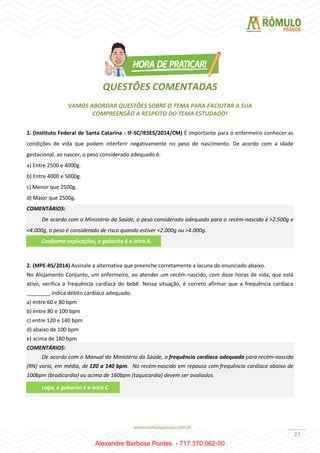 27
QUESTÕES COMENTADAS
VAMOS ABORDAR QUESTÕES SOBRE O TEMA PARA FACILITAR A SUA
COMPREENSÃO A RESPEITO DO TEMA ESTUDADO!
1. (Instituto Federal de Santa Catarina - IF-SC/IESES/2014/CM) É importante para o enfermeiro conhecer as
condições de vida que podem interferir negativamente no peso de nascimento. De acordo com a idade
gestacional, ao nascer, o peso considerado adequado é:
a) Entre 2500 e 4000g.
b) Entre 4000 e 5000g.
c) Menor que 2500g.
d) Maior que 2500g.
COMENTÁRIOS:
De acordo com o Ministério da Saúde, o peso considerado adequado para o recém-nascido é >2.500g e
<4.000g, o peso é considerado de risco quando estiver <2.000g ou >4.000g.
2. (MPE-RS/2014) Assinale a alternativa que preenche corretamente a lacuna do enunciado abaixo.
No Alojamento Conjunto, um enfermeiro, ao atender um recém-nascido, com doze horas de vida, que está
ativo, verifica a frequência cardíaca do bebê. Nessa situação, é correto afirmar que a frequência cardíaca
________ indica débito cardíaco adequado.
a) entre 60 e 80 bpm
b) entre 80 e 100 bpm
c) entre 120 e 140 bpm
d) abaixo de 100 bpm
e) acima de 180 bpm
COMENTÁRIOS:
De acordo com o Manual do Ministério da Saúde, a frequência cardíaca adequada para recém-nascido
(RN) varia, em média, de 120 a 140 bpm. No recém-nascido em repouso com frequência cardíaca abaixo de
100bpm (bradicardia) ou acima de 160bpm (taquicardia) devem ser avaliados.
Conforme explicações, o gabarito é a letra A.
Logo, o gabarito é a letra C.
Alexandre Barbosa Pontes - 717.370.062-00
 