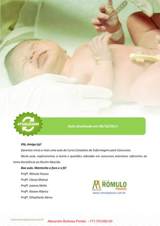 2
Olá, Amigo (a)!
Daremos início a mais uma aula do Curso Completo de Enfermagem para Concursos.
Nesta aula, exploraremos a teoria e questões cobradas em concursos anteriores referentes ao
tema Assistência ao Recém-Nascido.
Boa aula. Mantenha o foco e a fé!
Profº. Rômulo Passos
Profª. Cássia Moésia
Profª. Joanna Mello
Profª. Raiane Ribeiro
Profª. Sthephanie Abreu
Aula atualizada em 06/10/2017.
www.romulopassos.com.br
Alexandre Barbosa Pontes - 717.370.062-00
 