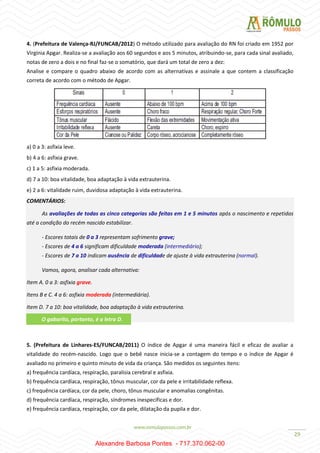 29
4. (Prefeitura de Valença-RJ/FUNCAB/2012) O método utilizado para avaliação do RN foi criado em 1952 por
Virgínia Apgar. Realiza-se a avaliação aos 60 segundos e aos 5 minutos, atribuindo-se, para cada sinal avaliado,
notas de zero a dois e no final faz-se o somatório, que dará um total de zero a dez:
Analise e compare o quadro abaixo de acordo com as alternativas e assinale a que contem a classificação
correta de acordo com o método de Apgar.
a) 0 a 3: asfixia leve.
b) 4 a 6: asfixia grave.
c) 1 a 5: asfixia moderada.
d) 7 a 10: boa vitalidade, boa adaptação à vida extrauterina.
e) 2 a 6: vitalidade ruim, duvidosa adaptação à vida extrauterina.
COMENTÁRIOS:
As avaliações de todas as cinco categorias são feitas em 1 e 5 minutos após o nascimento e repetidas
até a condição do recém nascido estabilizar.
- Escores totais de 0 a 3 representam sofrimento grave;
- Escores de 4 a 6 significam dificuldade moderada (intermediário);
- Escores de 7 a 10 indicam ausência de dificuldade de ajuste à vida extrauterina (normal).
Vamos, agora, analisar cada alternativa:
Item A. 0 a 3: asfixia grave.
Itens B e C. 4 a 6: asfixia moderada (intermediária).
Item D. 7 a 10: boa vitalidade, boa adaptação à vida extrauterina.
5. (Prefeitura de Linhares-ES/FUNCAB/2011) O índice de Apgar é uma maneira fácil e eficaz de avaliar a
vitalidade do recém-nascido. Logo que o bebê nasce inicia-se a contagem do tempo e o índice de Apgar é
avaliado no primeiro e quinto minuto de vida da criança. São medidos os seguintes itens:
a) frequência cardíaca, respiração, paralisia cerebral e asfixia.
b) frequência cardíaca, respiração, tônus muscular, cor da pele e irritabilidade reflexa.
c) frequência cardíaca, cor da pele, choro, tônus muscular e anomalias congênitas.
d) frequência cardíaca, respiração, síndromes inespecíficas e dor.
e) frequência cardíaca, respiração, cor da pele, dilatação da pupila e dor.
O gabarito, portanto, é a letra D.
Alexandre Barbosa Pontes - 717.370.062-00
 